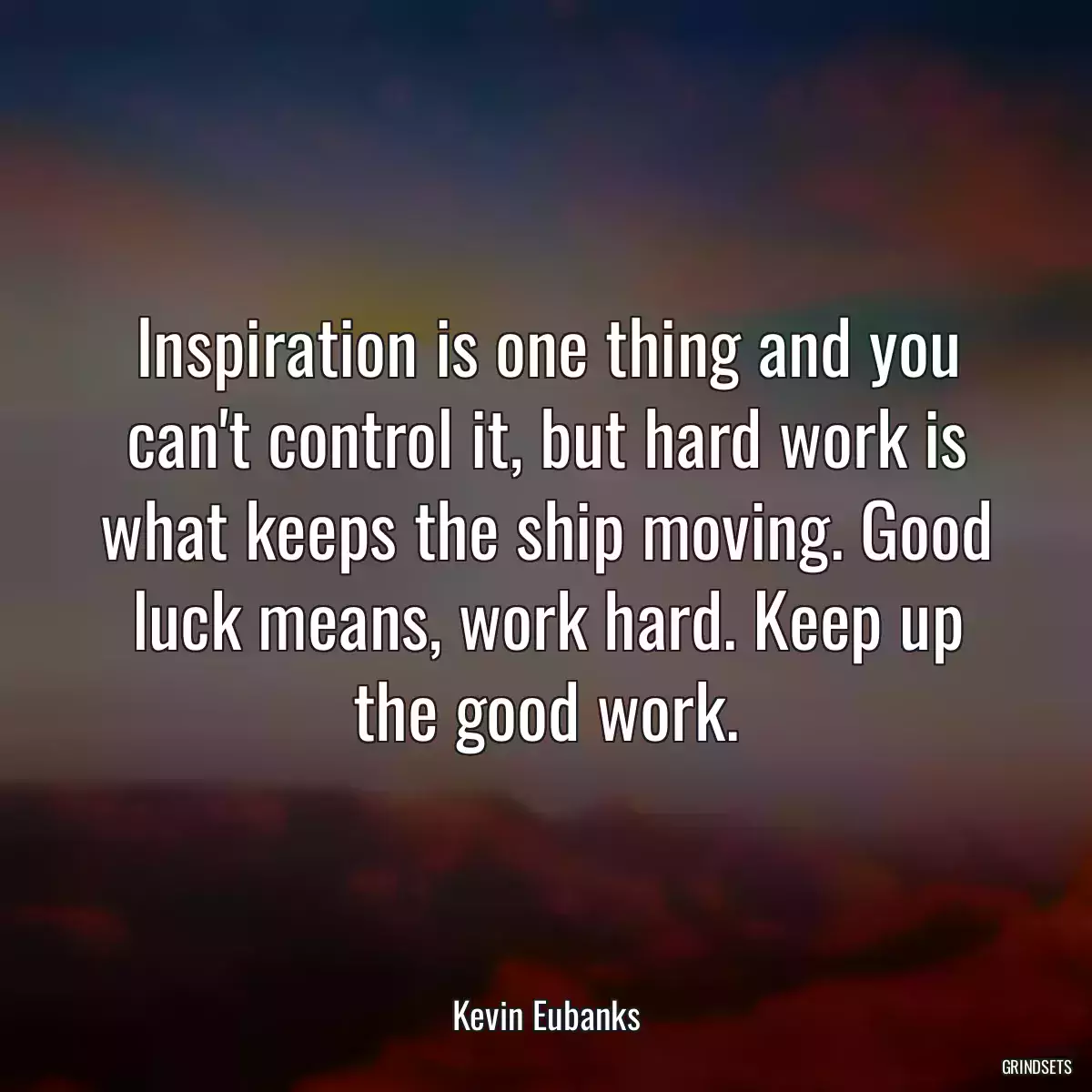 Inspiration is one thing and you can\'t control it, but hard work is what keeps the ship moving. Good luck means, work hard. Keep up the good work.