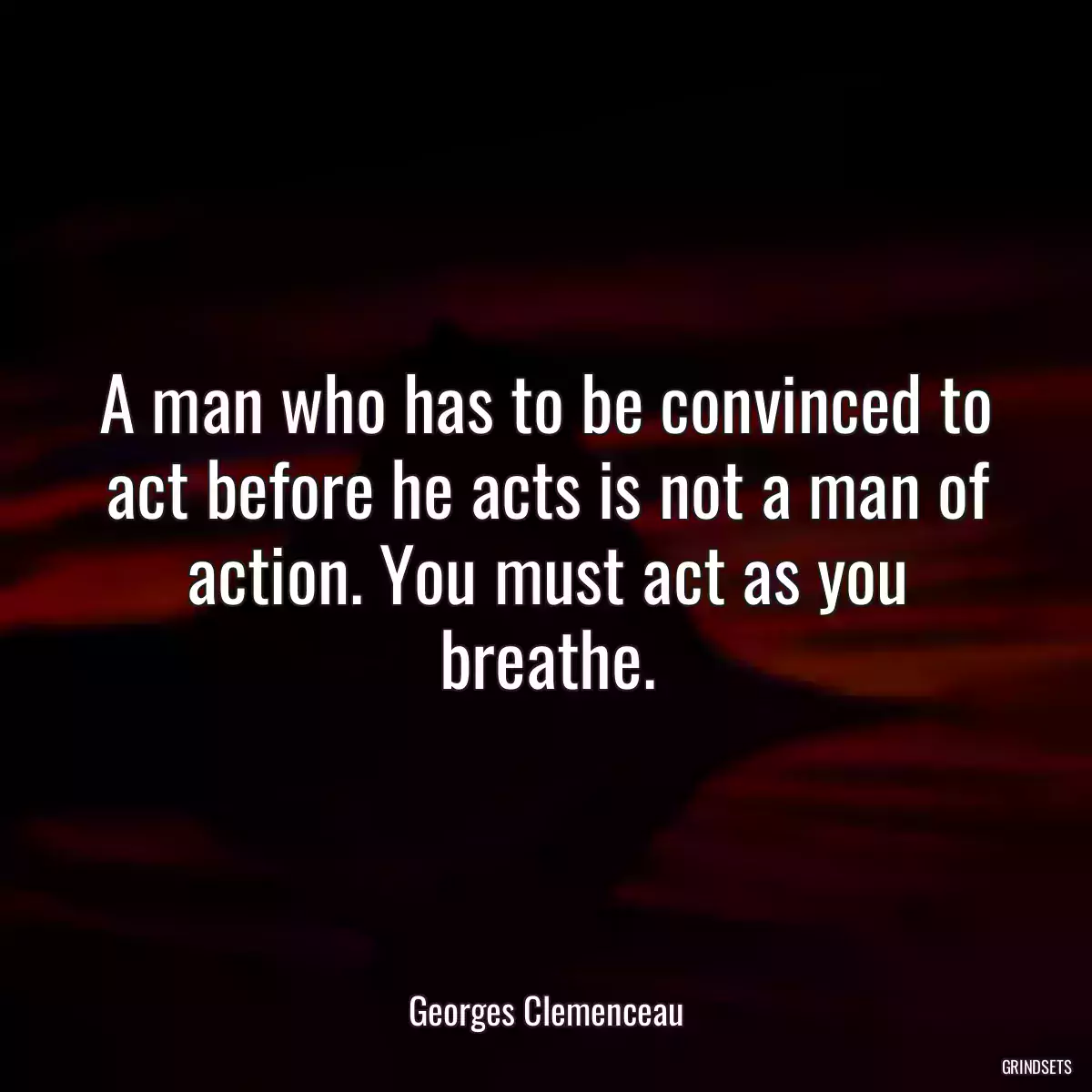 A man who has to be convinced to act before he acts is not a man of action. You must act as you breathe.