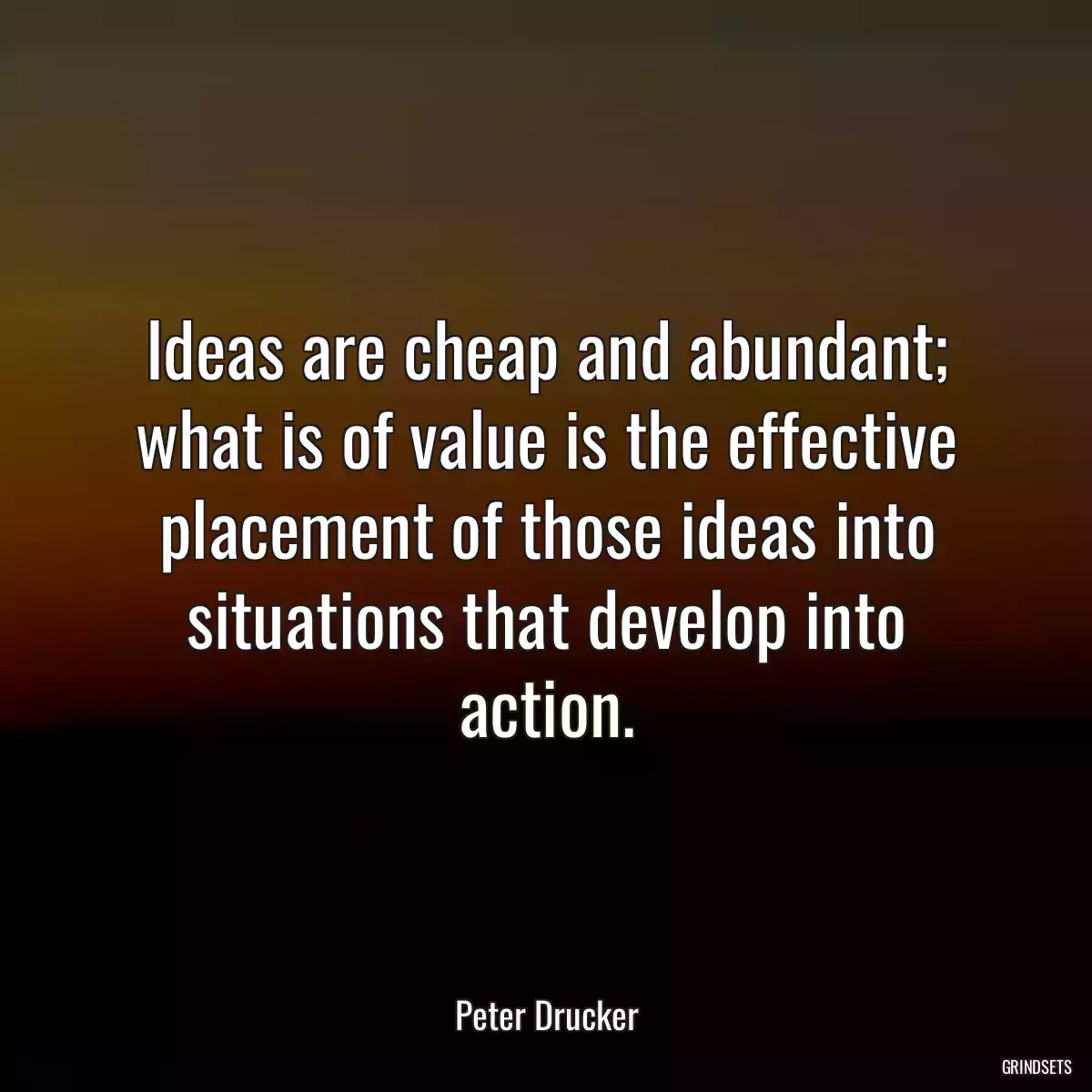 Ideas are cheap and abundant; what is of value is the effective placement of those ideas into situations that develop into action.