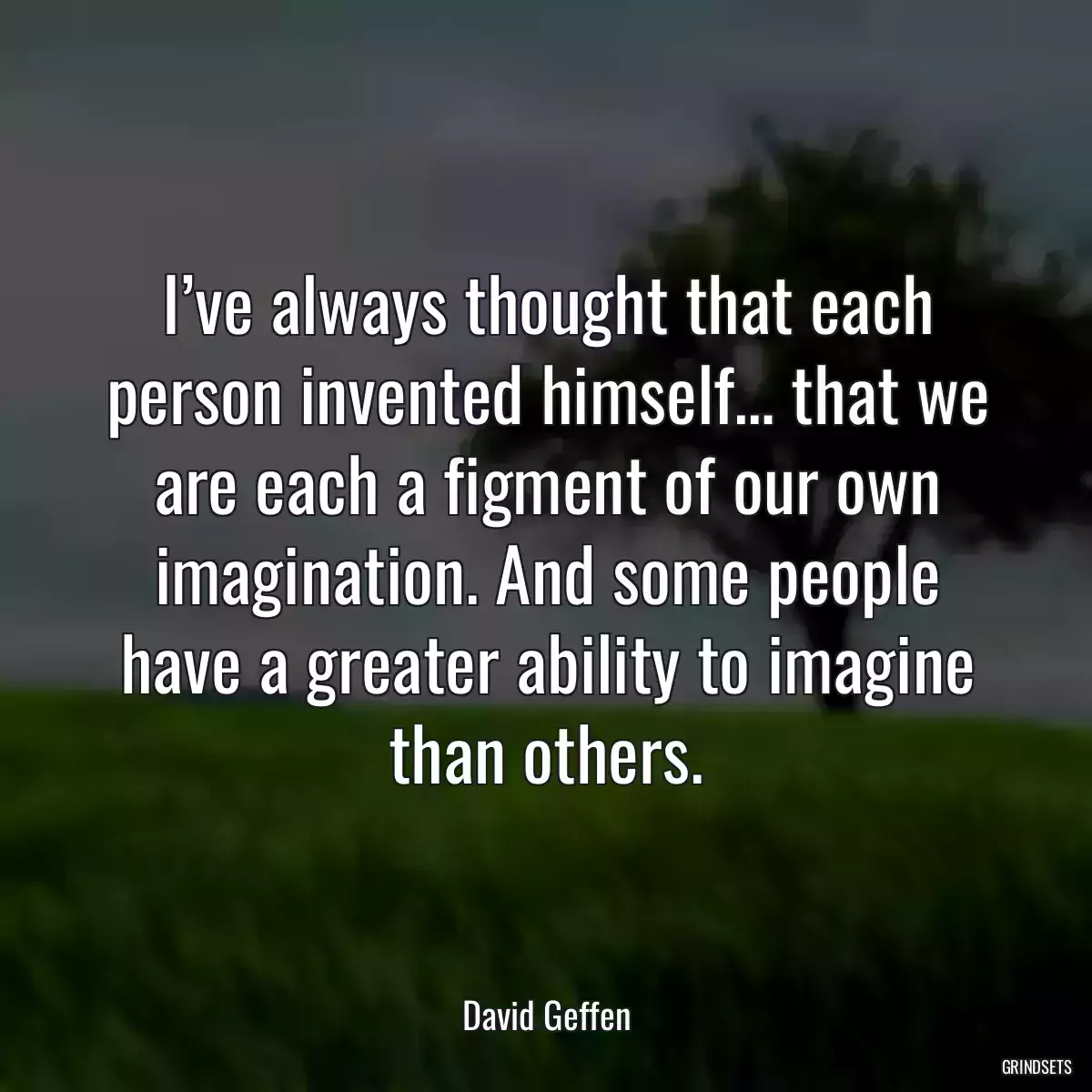 I’ve always thought that each person invented himself… that we are each a figment of our own imagination. And some people have a greater ability to imagine than others.