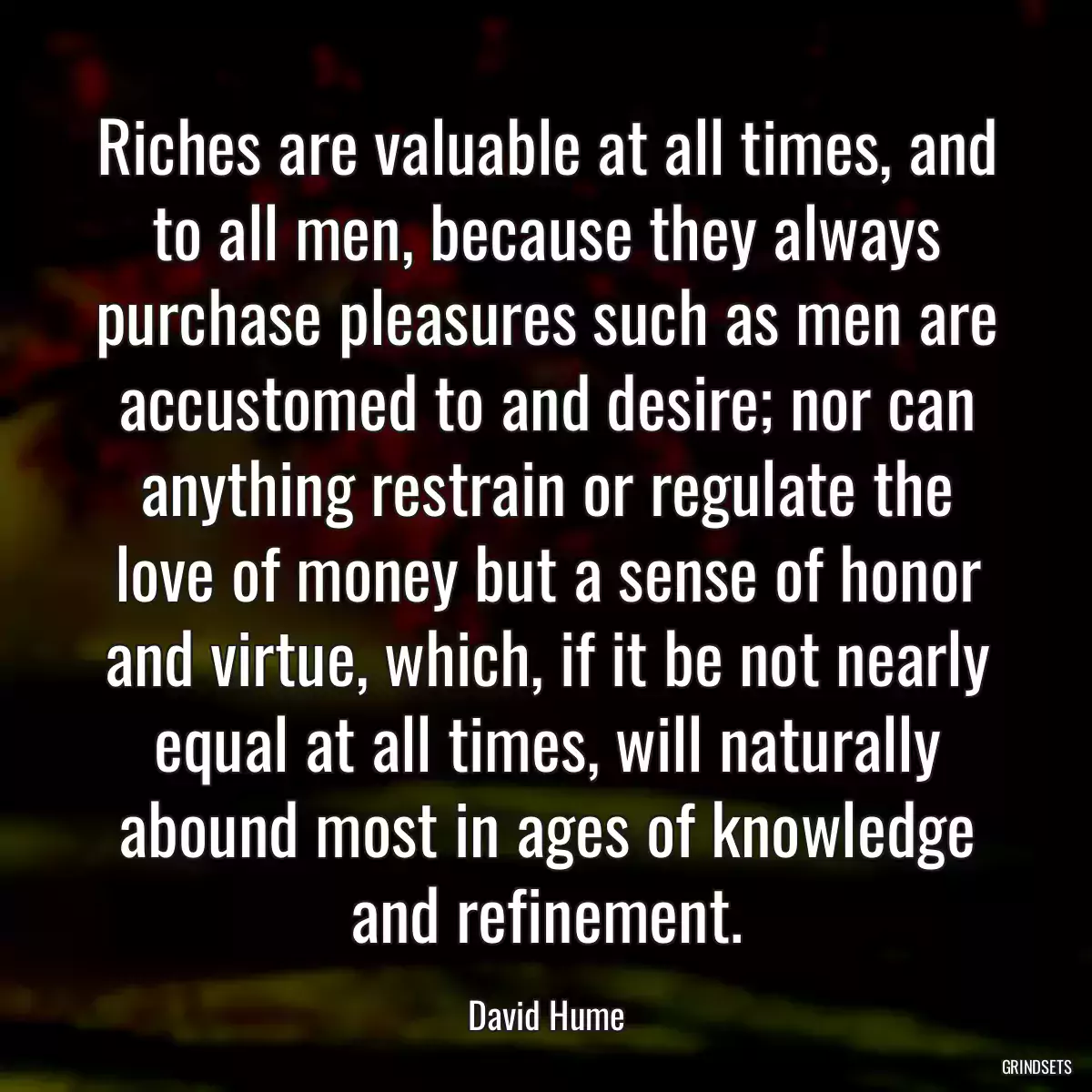 Riches are valuable at all times, and to all men, because they always purchase pleasures such as men are accustomed to and desire; nor can anything restrain or regulate the love of money but a sense of honor and virtue, which, if it be not nearly equal at all times, will naturally abound most in ages of knowledge and refinement.