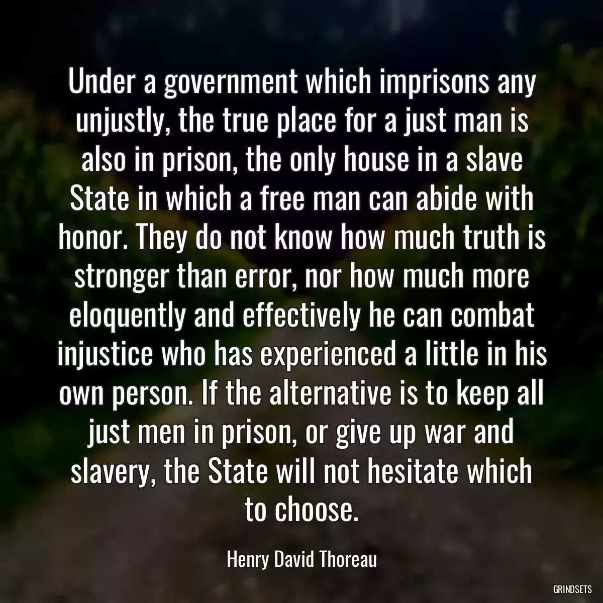 Under a government which imprisons any unjustly, the true place for a just man is also in prison, the only house in a slave State in which a free man can abide with honor. They do not know how much truth is stronger than error, nor how much more eloquently and effectively he can combat injustice who has experienced a little in his own person. If the alternative is to keep all just men in prison, or give up war and slavery, the State will not hesitate which to choose.