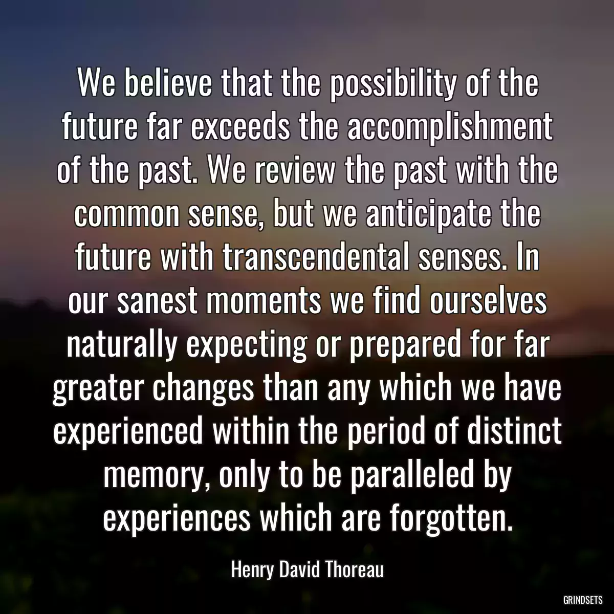 We believe that the possibility of the future far exceeds the accomplishment of the past. We review the past with the common sense, but we anticipate the future with transcendental senses. In our sanest moments we find ourselves naturally expecting or prepared for far greater changes than any which we have experienced within the period of distinct memory, only to be paralleled by experiences which are forgotten.