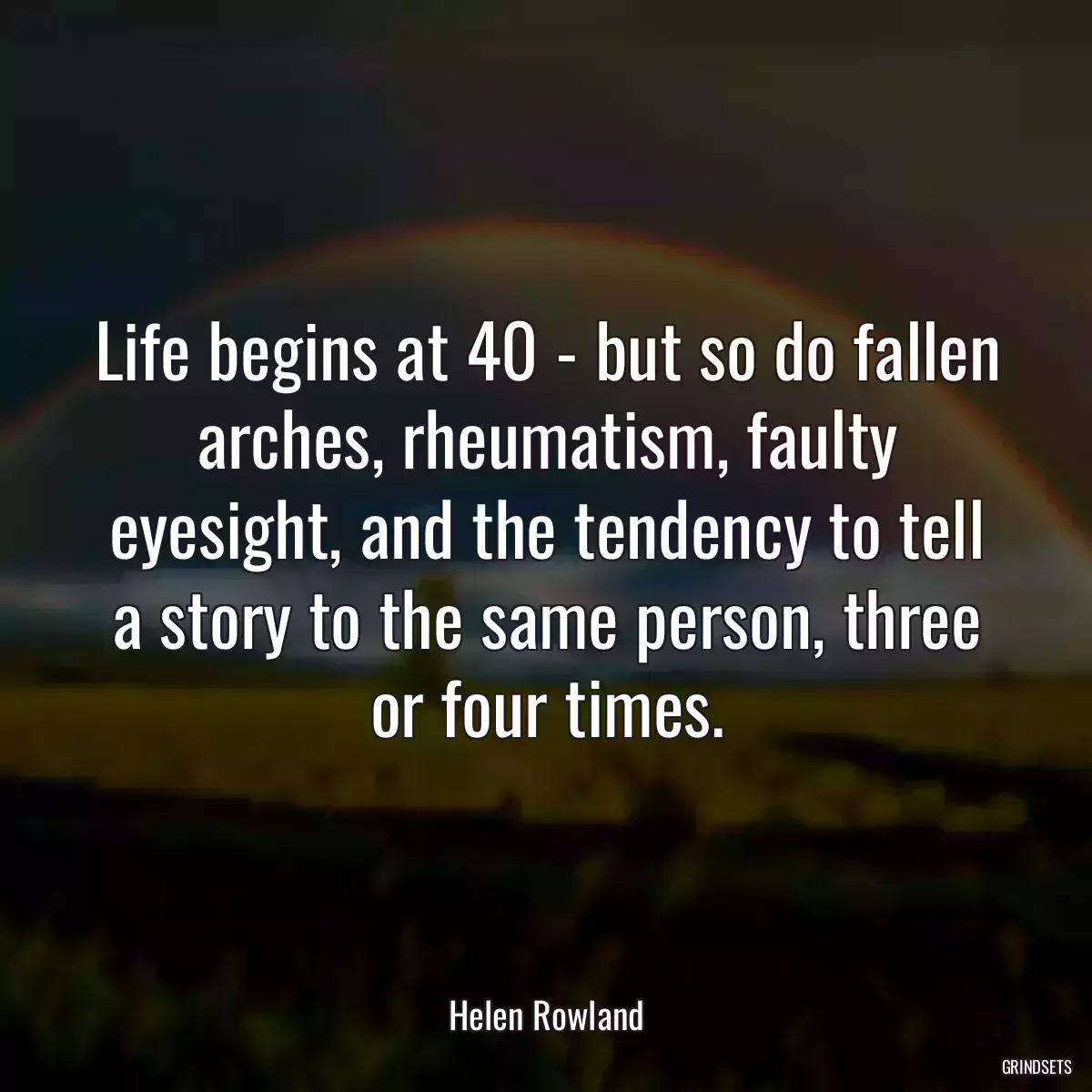 Life begins at 40 - but so do fallen arches, rheumatism, faulty eyesight, and the tendency to tell a story to the same person, three or four times.