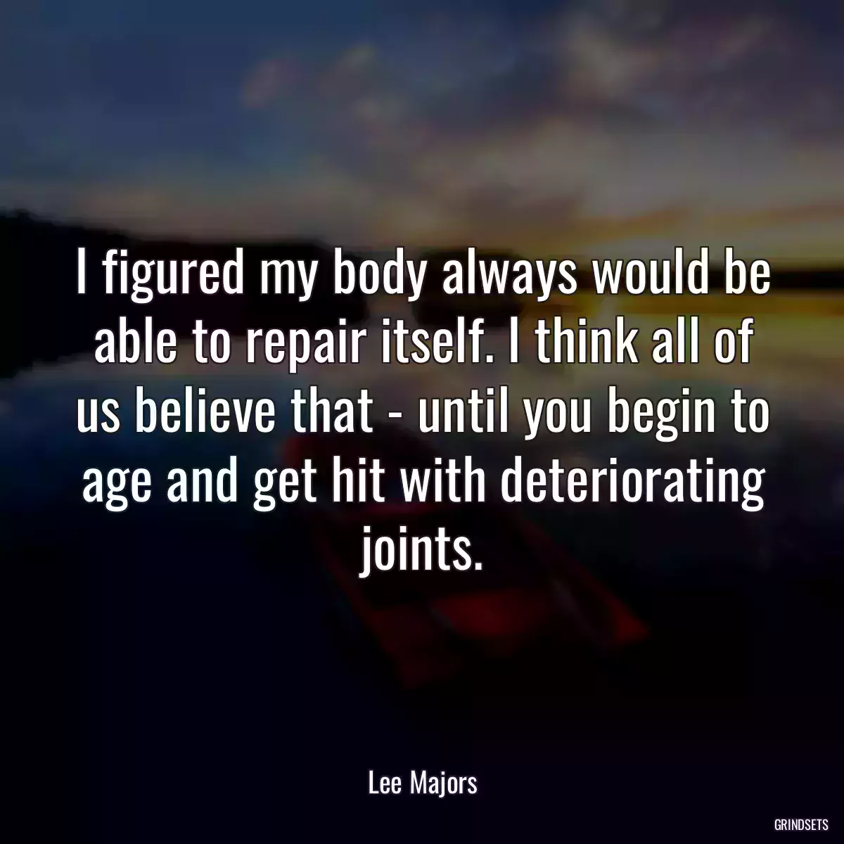 I figured my body always would be able to repair itself. I think all of us believe that - until you begin to age and get hit with deteriorating joints.