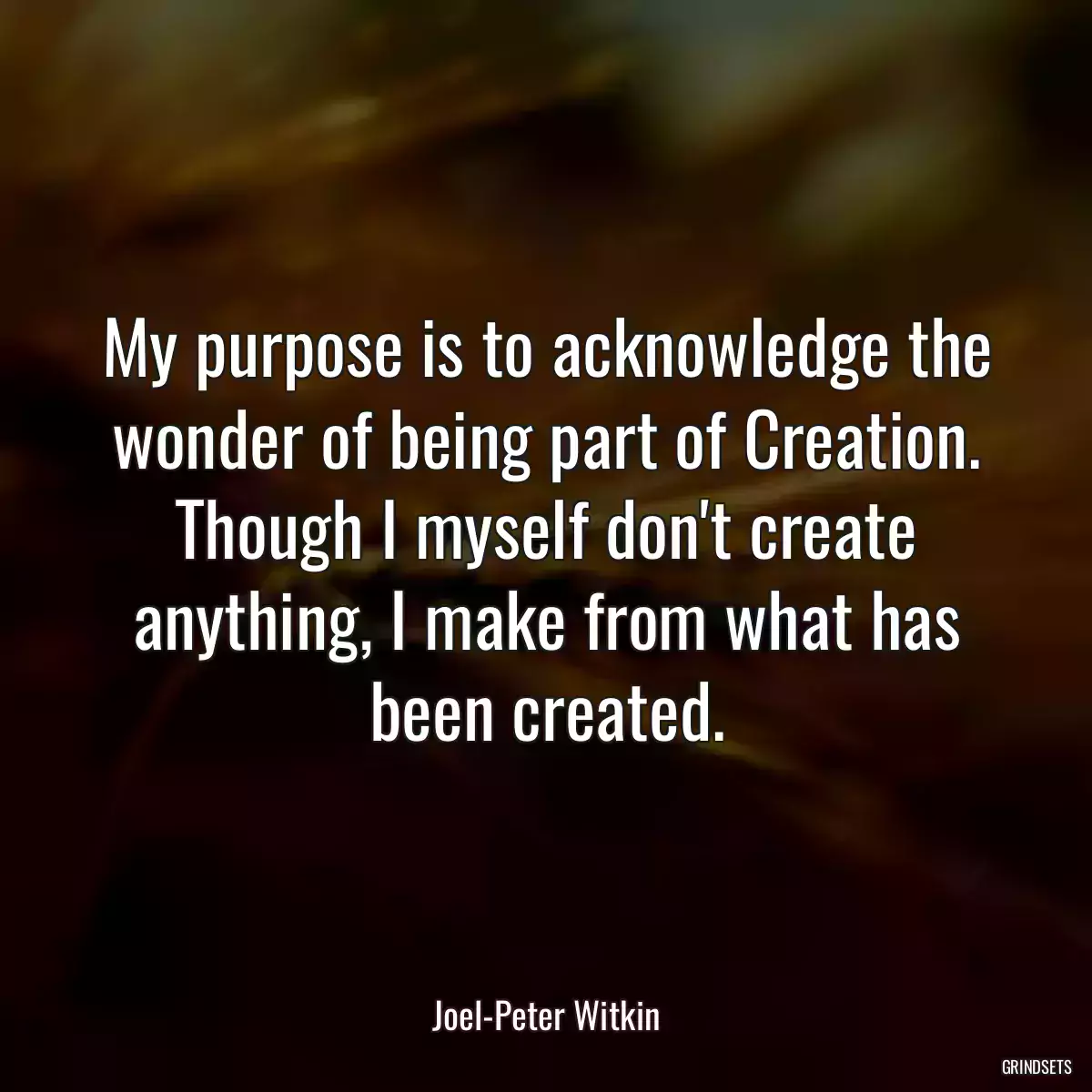 My purpose is to acknowledge the wonder of being part of Creation. Though I myself don\'t create anything, I make from what has been created.