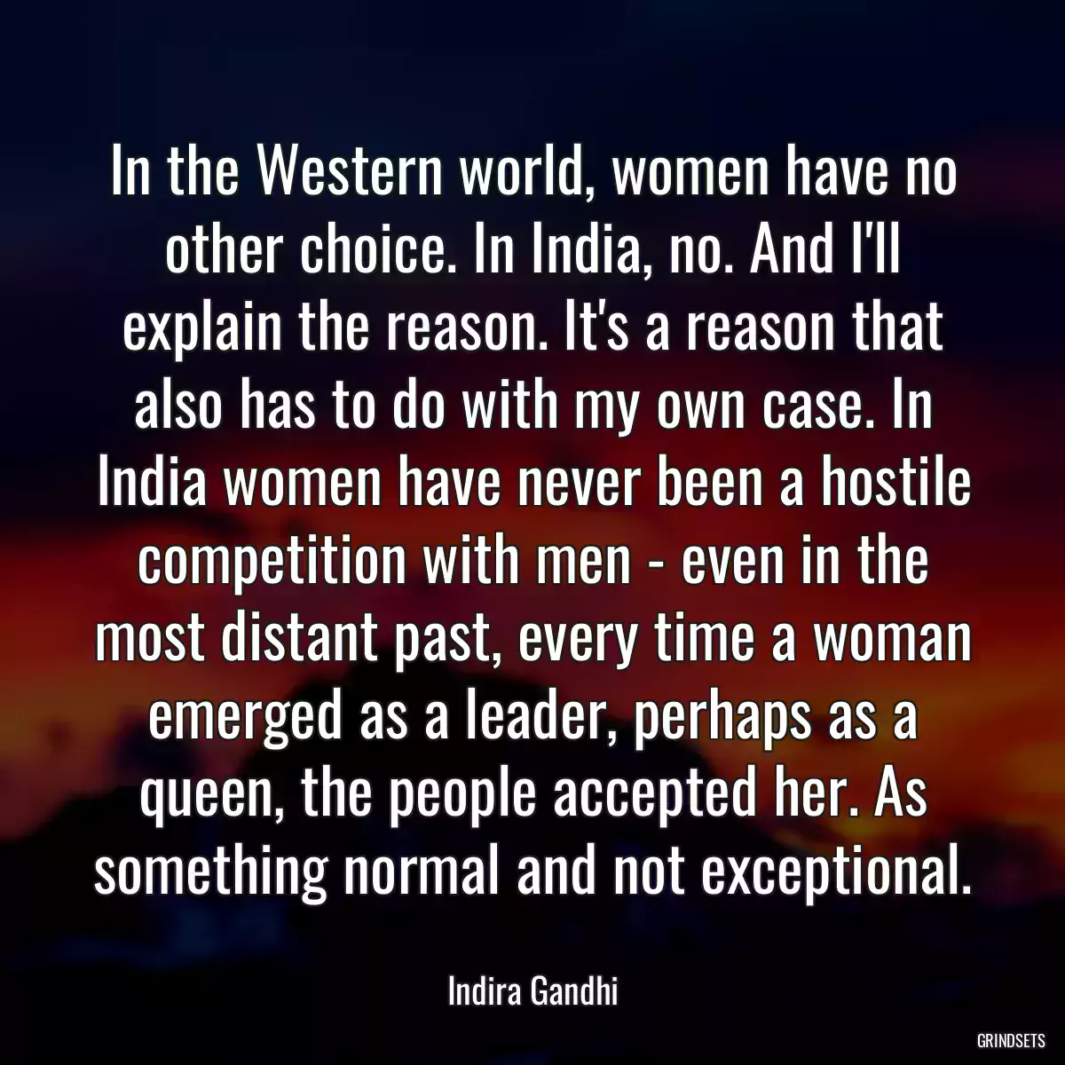 In the Western world, women have no other choice. In India, no. And I\'ll explain the reason. It\'s a reason that also has to do with my own case. In India women have never been a hostile competition with men - even in the most distant past, every time a woman emerged as a leader, perhaps as a queen, the people accepted her. As something normal and not exceptional.