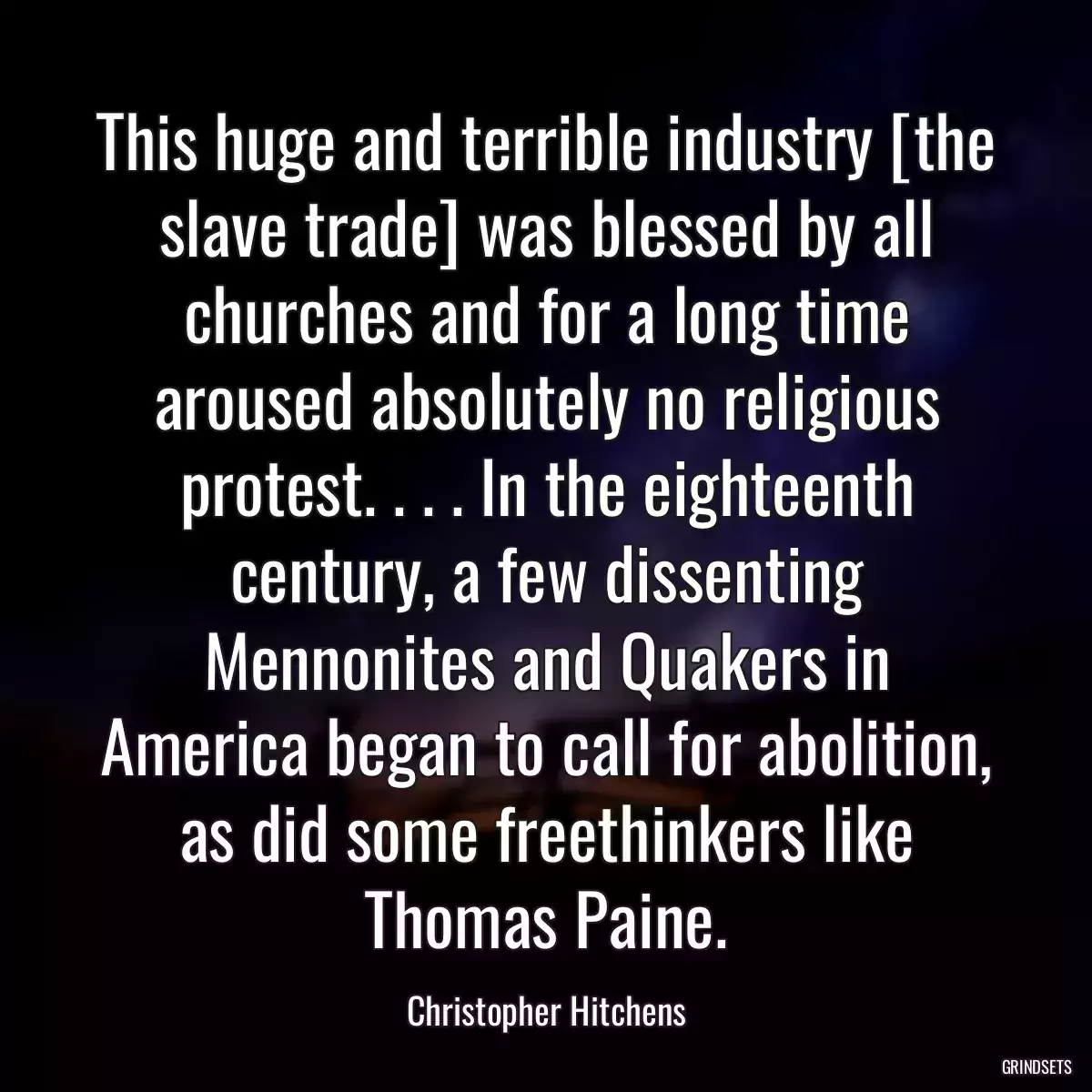 This huge and terrible industry [the slave trade] was blessed by all churches and for a long time aroused absolutely no religious protest. . . . In the eighteenth century, a few dissenting Mennonites and Quakers in America began to call for abolition, as did some freethinkers like Thomas Paine.