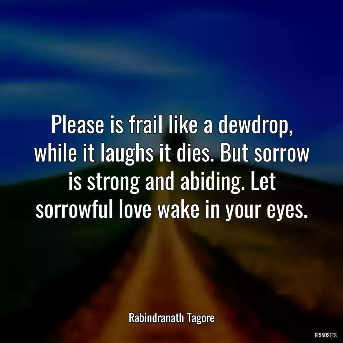 Please is frail like a dewdrop, while it laughs it dies. But sorrow is strong and abiding. Let sorrowful love wake in your eyes.