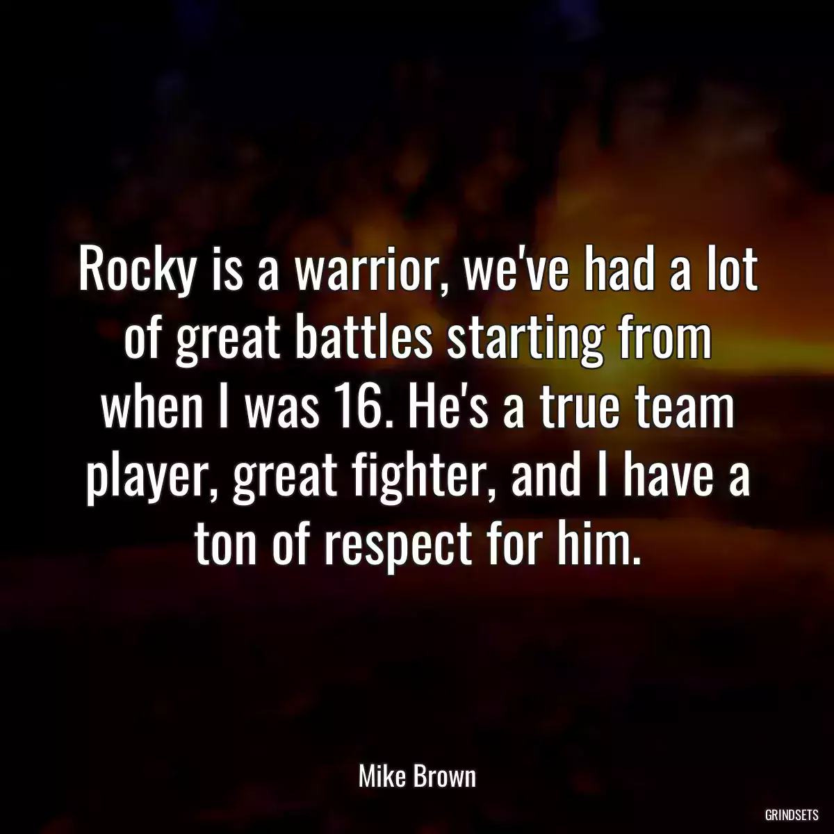 Rocky is a warrior, we\'ve had a lot of great battles starting from when I was 16. He\'s a true team player, great fighter, and I have a ton of respect for him.