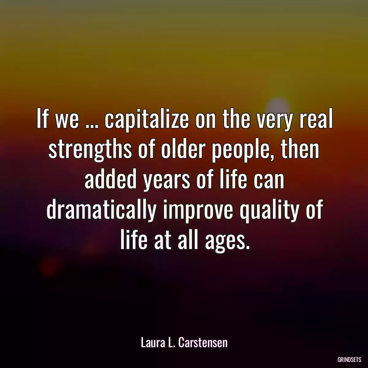 If we ... capitalize on the very real strengths of older people, then added years of life can dramatically improve quality of life at all ages.