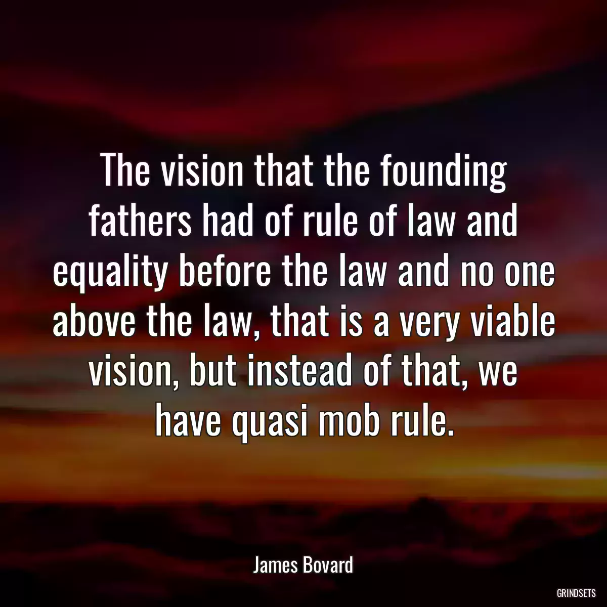 The vision that the founding fathers had of rule of law and equality before the law and no one above the law, that is a very viable vision, but instead of that, we have quasi mob rule.