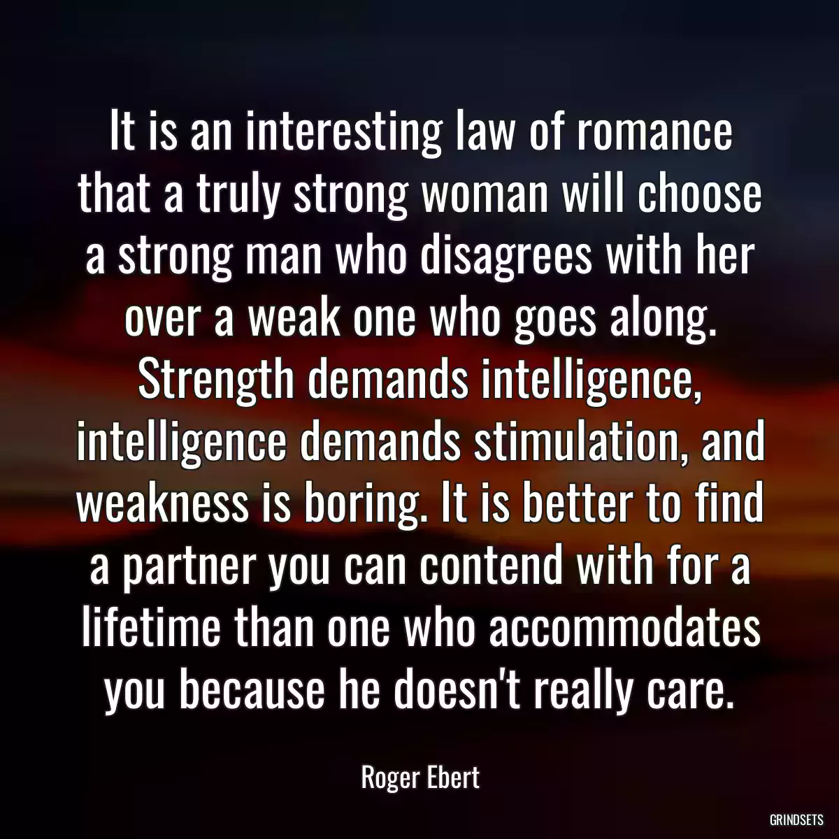 It is an interesting law of romance that a truly strong woman will choose a strong man who disagrees with her over a weak one who goes along. Strength demands intelligence, intelligence demands stimulation, and weakness is boring. It is better to find a partner you can contend with for a lifetime than one who accommodates you because he doesn\'t really care.