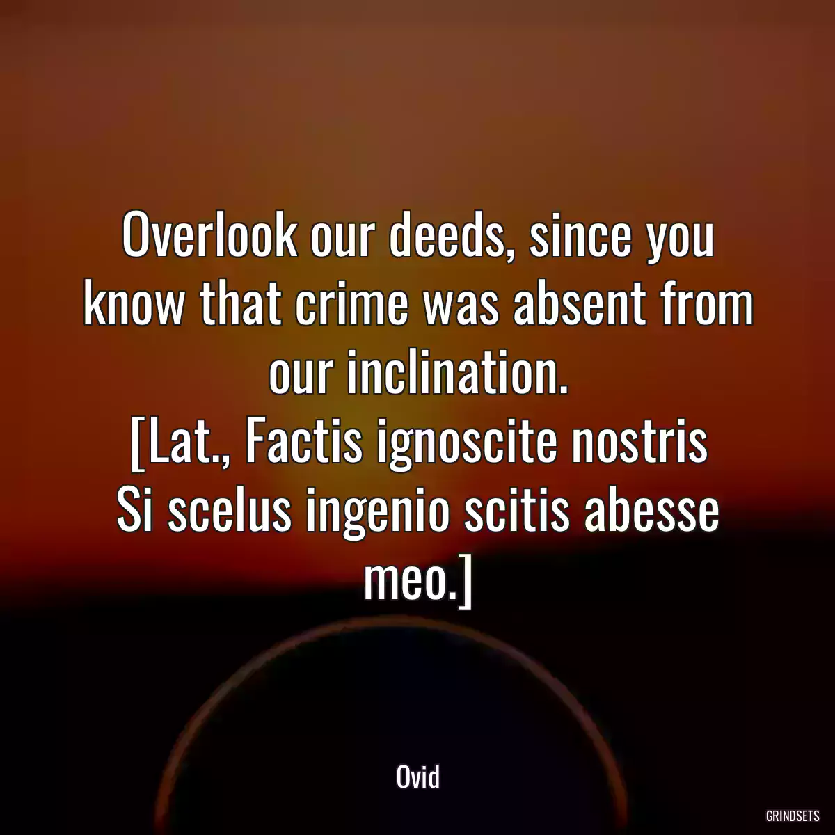 Overlook our deeds, since you know that crime was absent from our inclination.
[Lat., Factis ignoscite nostris
Si scelus ingenio scitis abesse meo.]