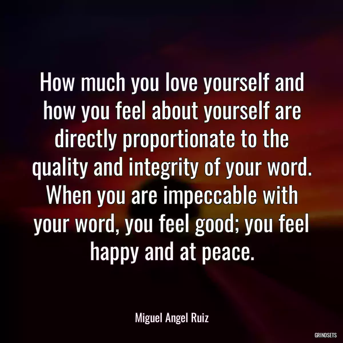 How much you love yourself and how you feel about yourself are directly proportionate to the quality and integrity of your word. When you are impeccable with your word, you feel good; you feel happy and at peace.