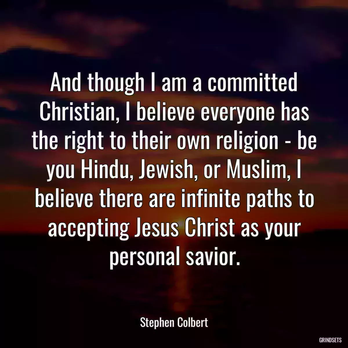 And though I am a committed Christian, I believe everyone has the right to their own religion - be you Hindu, Jewish, or Muslim, I believe there are infinite paths to accepting Jesus Christ as your personal savior.