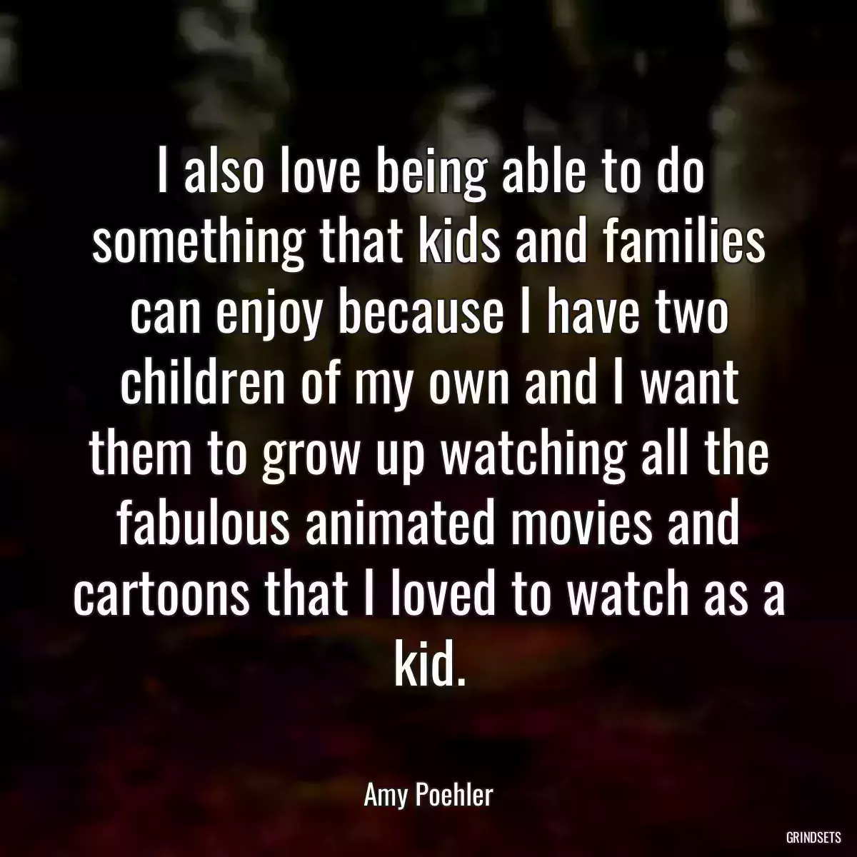 I also love being able to do something that kids and families can enjoy because I have two children of my own and I want them to grow up watching all the fabulous animated movies and cartoons that I loved to watch as a kid.