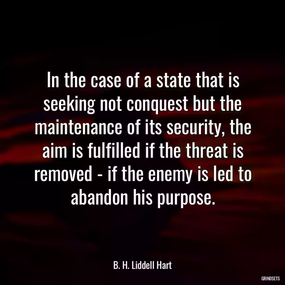 In the case of a state that is seeking not conquest but the maintenance of its security, the aim is fulfilled if the threat is removed - if the enemy is led to abandon his purpose.