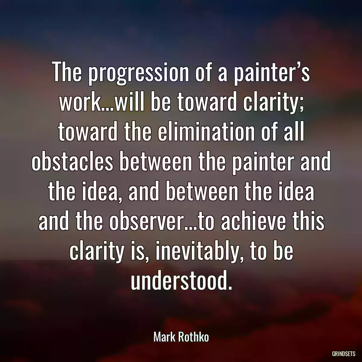 The progression of a painter’s work…will be toward clarity; toward the elimination of all obstacles between the painter and the idea, and between the idea and the observer…to achieve this clarity is, inevitably, to be understood.