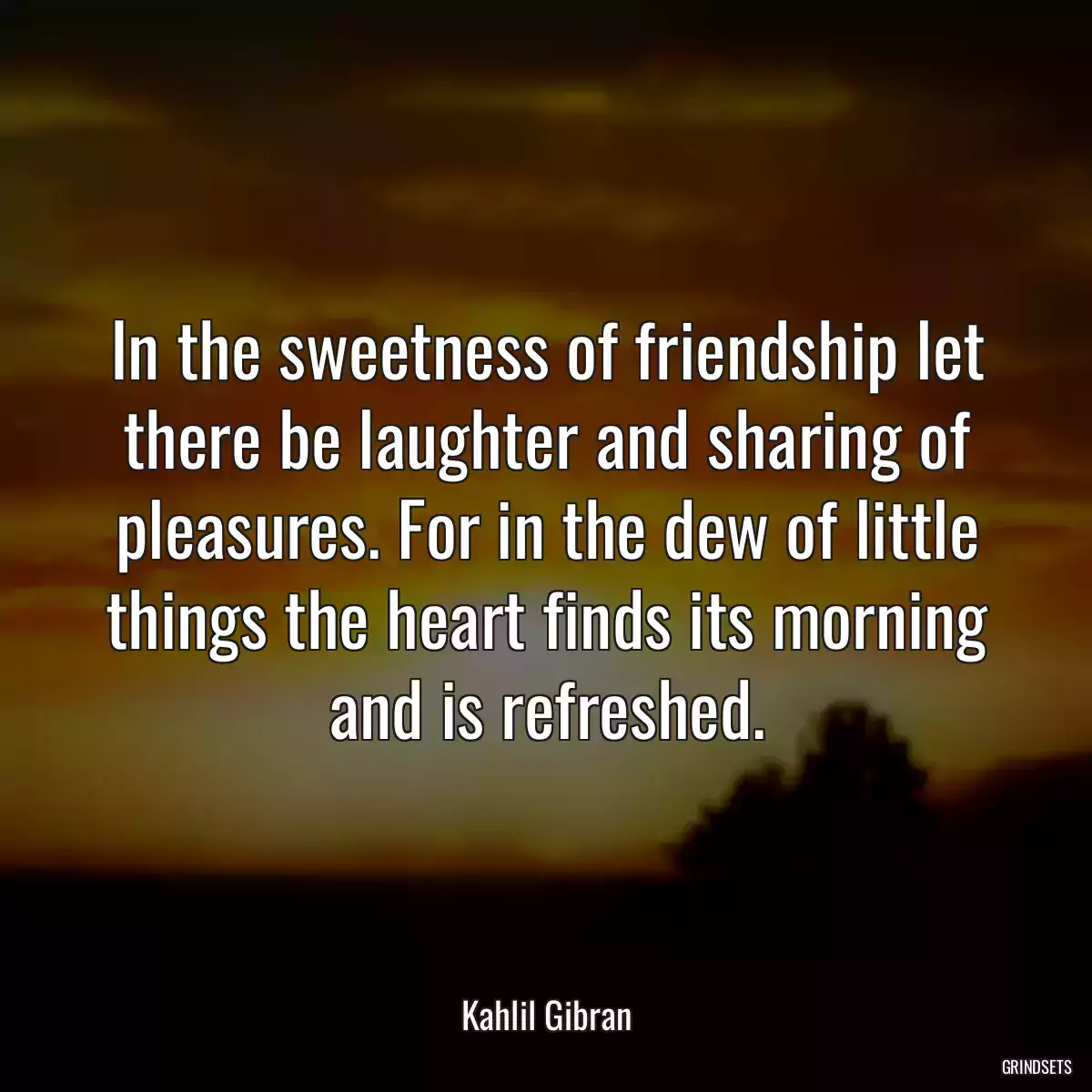 In the sweetness of friendship let there be laughter and sharing of pleasures. For in the dew of little things the heart finds its morning and is refreshed.