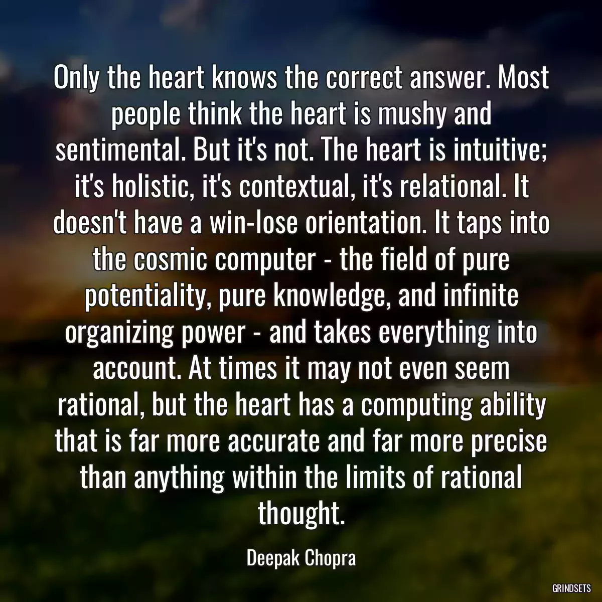 Only the heart knows the correct answer. Most people think the heart is mushy and sentimental. But it\'s not. The heart is intuitive; it\'s holistic, it\'s contextual, it\'s relational. It doesn\'t have a win-lose orientation. It taps into the cosmic computer - the field of pure potentiality, pure knowledge, and infinite organizing power - and takes everything into account. At times it may not even seem rational, but the heart has a computing ability that is far more accurate and far more precise than anything within the limits of rational thought.