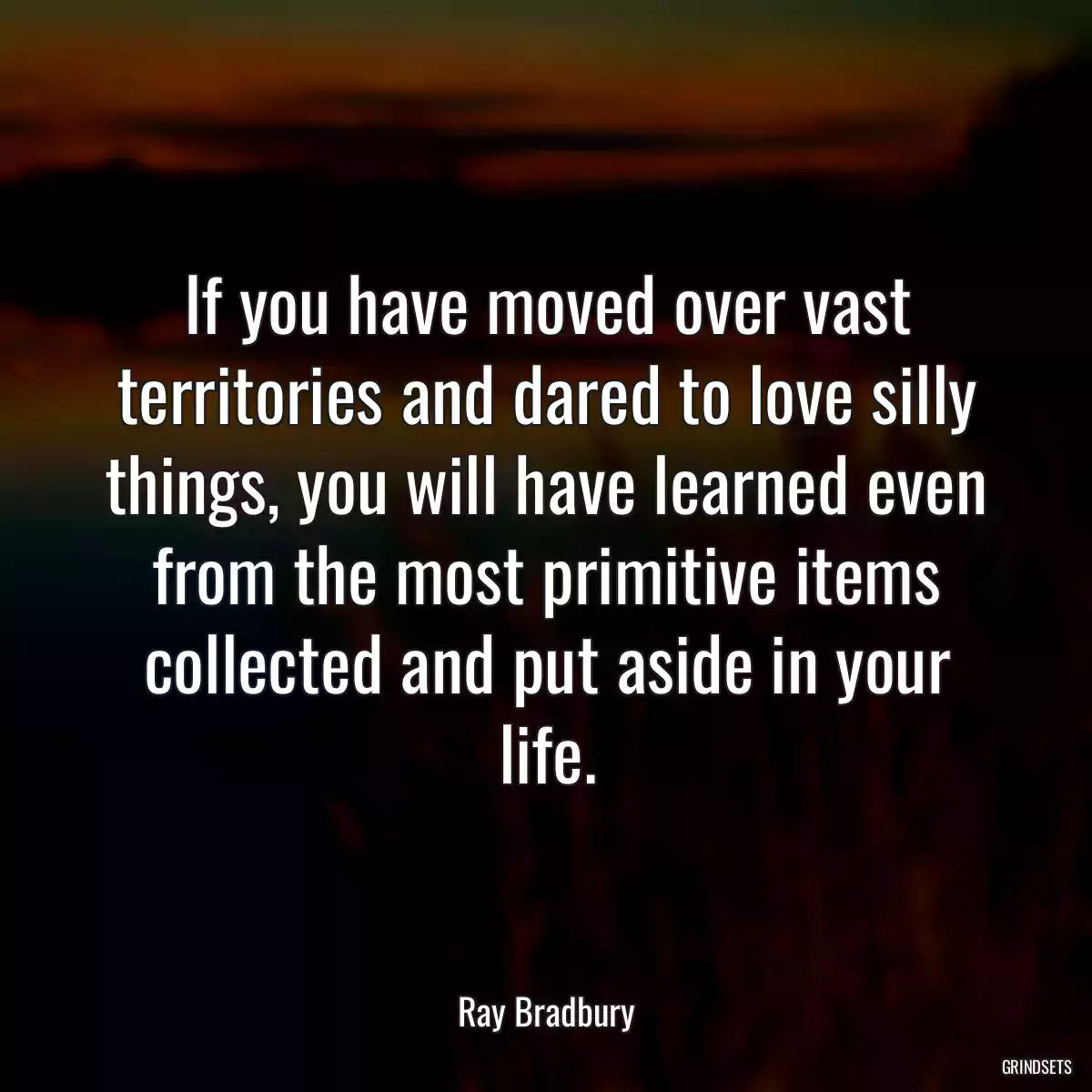 If you have moved over vast territories and dared to love silly things, you will have learned even from the most primitive items collected and put aside in your life.