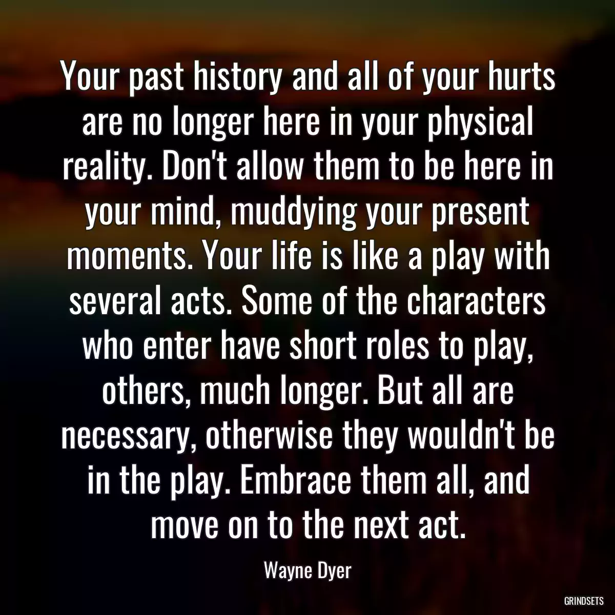 Your past history and all of your hurts are no longer here in your physical reality. Don\'t allow them to be here in your mind, muddying your present moments. Your life is like a play with several acts. Some of the characters who enter have short roles to play, others, much longer. But all are necessary, otherwise they wouldn\'t be in the play. Embrace them all, and move on to the next act.