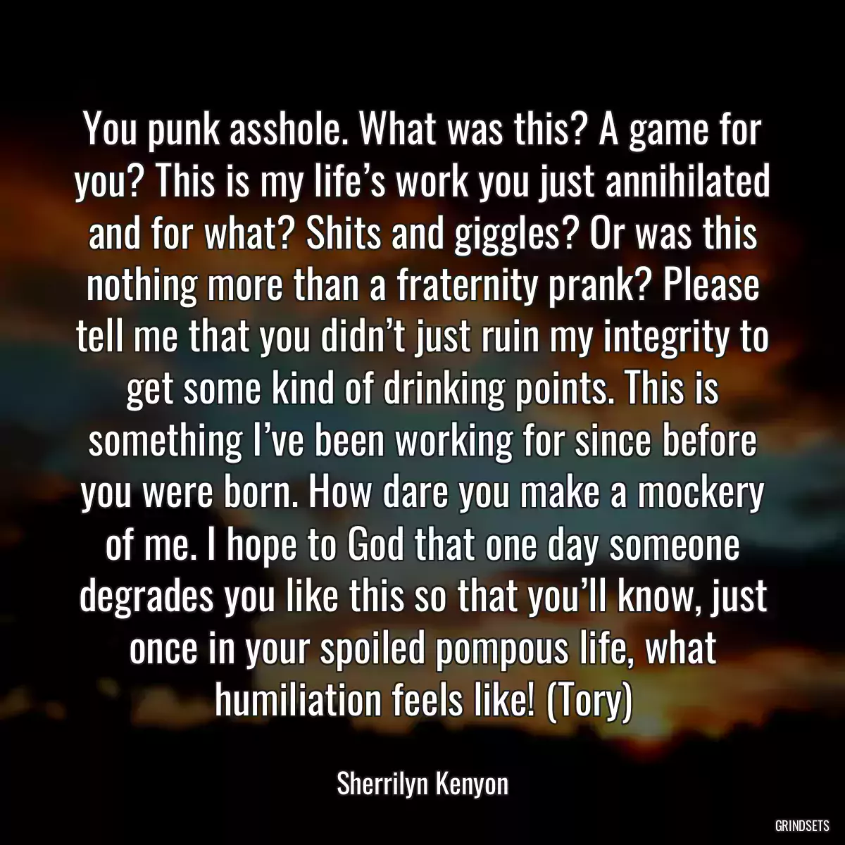 You punk asshole. What was this? A game for you? This is my life’s work you just annihilated and for what? Shits and giggles? Or was this nothing more than a fraternity prank? Please tell me that you didn’t just ruin my integrity to get some kind of drinking points. This is something I’ve been working for since before you were born. How dare you make a mockery of me. I hope to God that one day someone degrades you like this so that you’ll know, just once in your spoiled pompous life, what humiliation feels like! (Tory)