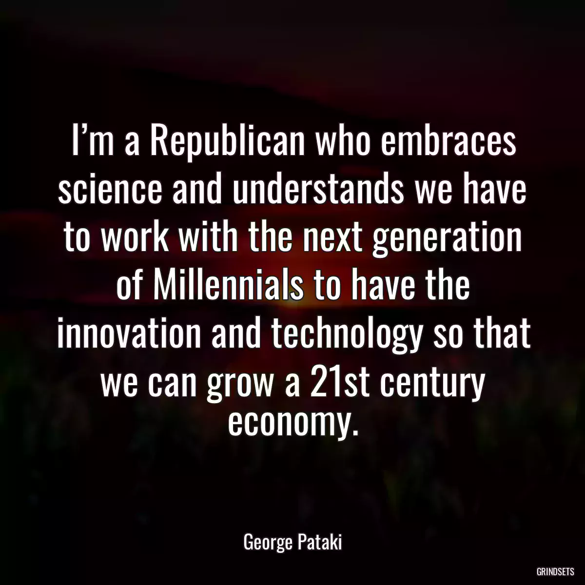 I’m a Republican who embraces science and understands we have to work with the next generation of Millennials to have the innovation and technology so that we can grow a 21st century economy.