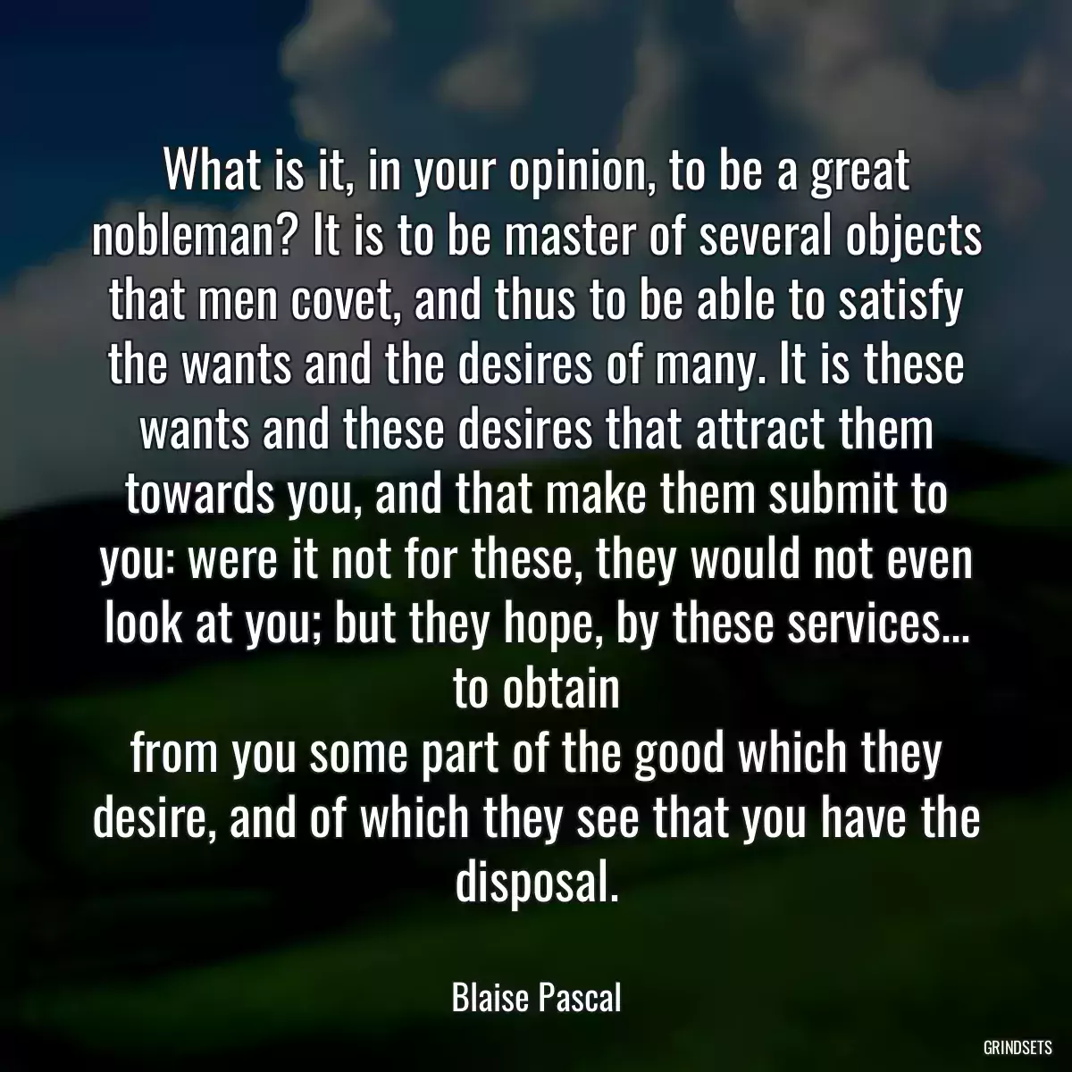 What is it, in your opinion, to be a great nobleman? It is to be master of several objects that men covet, and thus to be able to satisfy the wants and the desires of many. It is these
wants and these desires that attract them towards you, and that make them submit to you: were it not for these, they would not even look at you; but they hope, by these services... to obtain
from you some part of the good which they desire, and of which they see that you have the disposal.