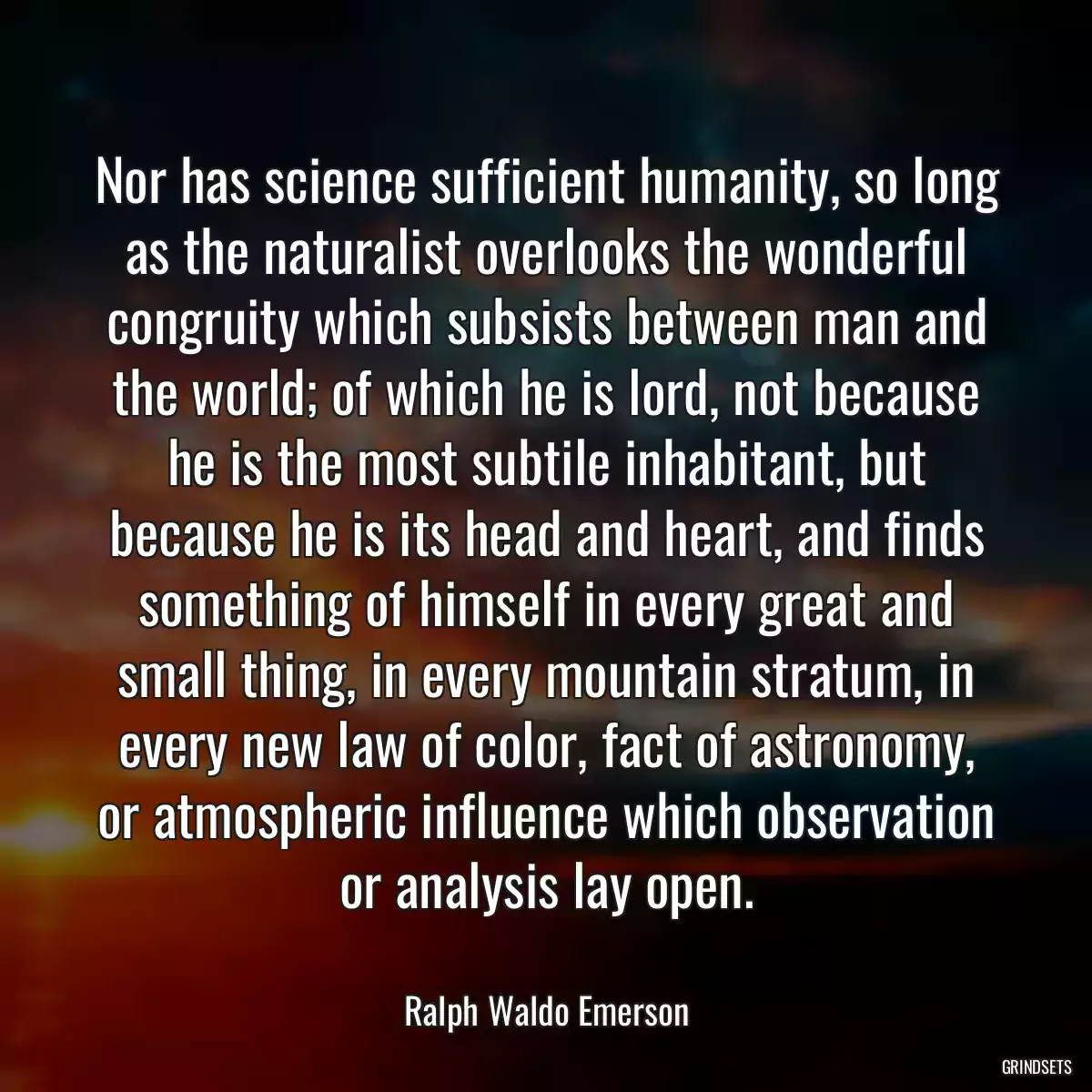 Nor has science sufficient humanity, so long as the naturalist overlooks the wonderful congruity which subsists between man and the world; of which he is lord, not because he is the most subtile inhabitant, but because he is its head and heart, and finds something of himself in every great and small thing, in every mountain stratum, in every new law of color, fact of astronomy, or atmospheric influence which observation or analysis lay open.