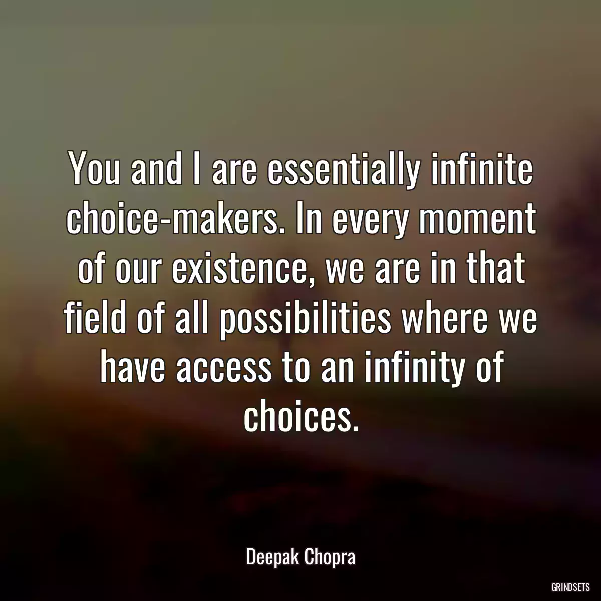 You and I are essentially infinite choice-makers. In every moment of our existence, we are in that field of all possibilities where we have access to an infinity of choices.