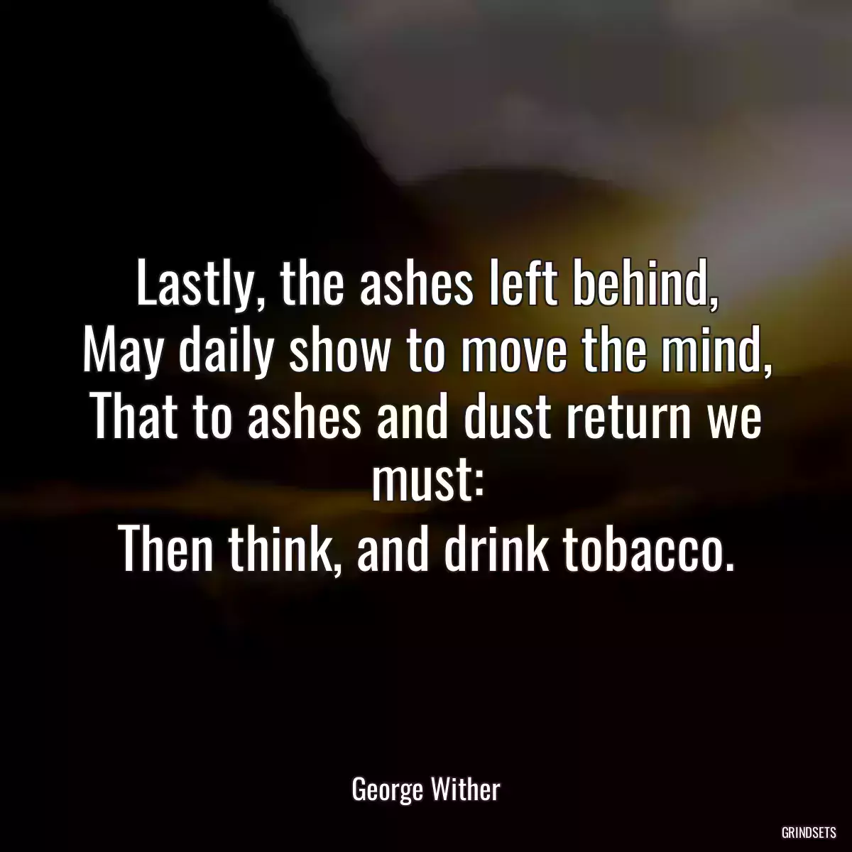 Lastly, the ashes left behind,
May daily show to move the mind,
That to ashes and dust return we must:
Then think, and drink tobacco.