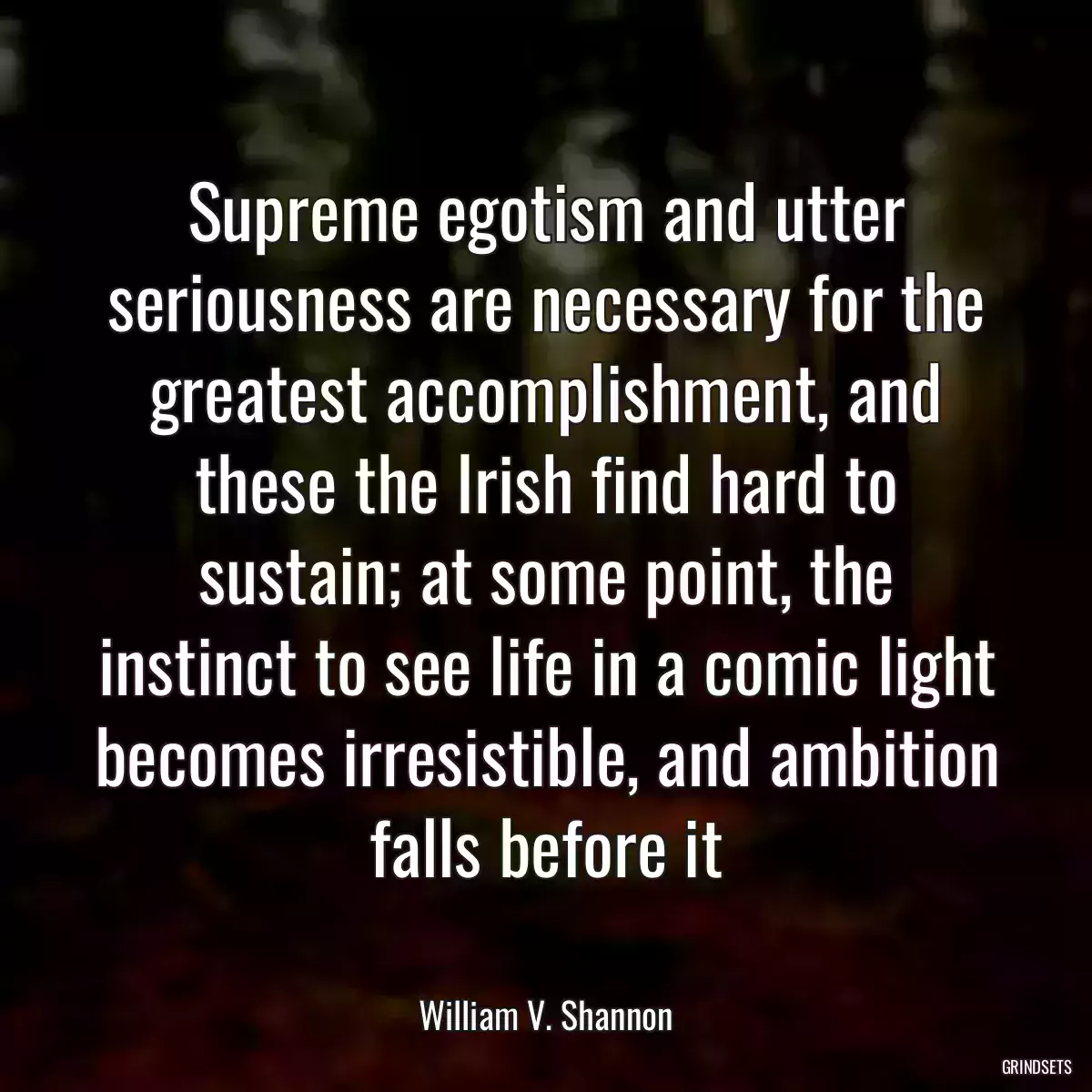 Supreme egotism and utter seriousness are necessary for the greatest accomplishment, and these the Irish find hard to sustain; at some point, the instinct to see life in a comic light becomes irresistible, and ambition falls before it