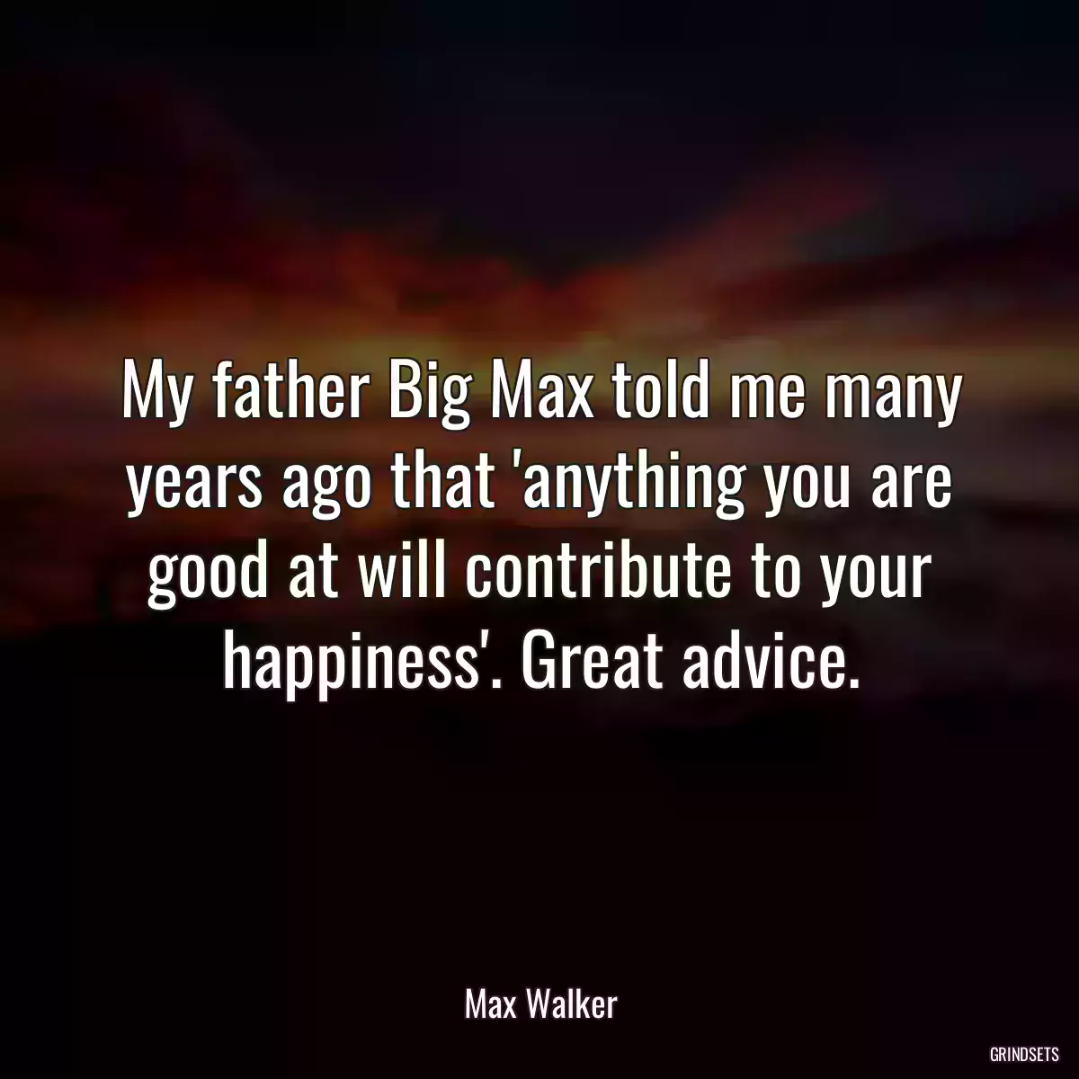 My father Big Max told me many years ago that \'anything you are good at will contribute to your happiness\'. Great advice.