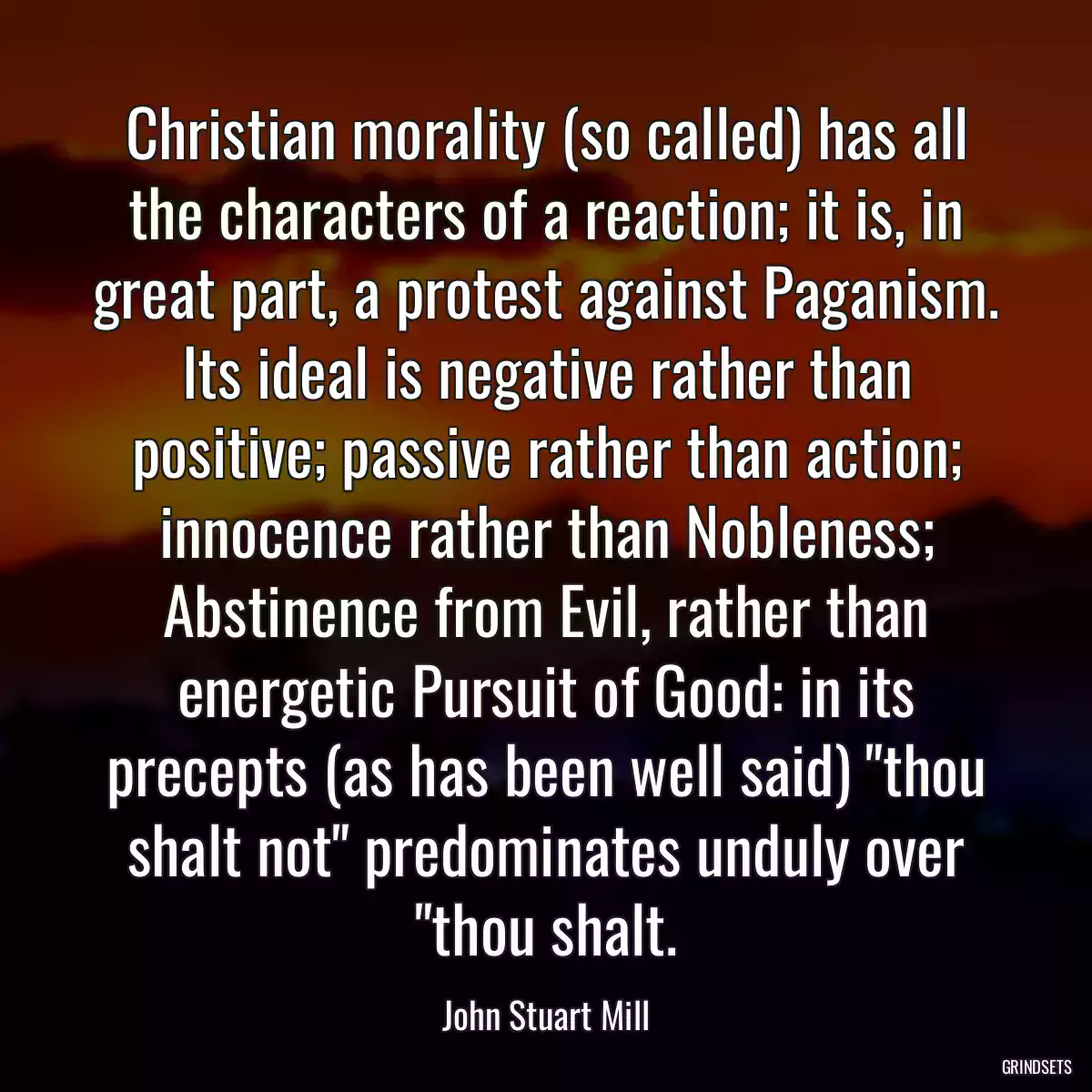 Christian morality (so called) has all the characters of a reaction; it is, in great part, a protest against Paganism. Its ideal is negative rather than positive; passive rather than action; innocence rather than Nobleness; Abstinence from Evil, rather than energetic Pursuit of Good: in its precepts (as has been well said) \