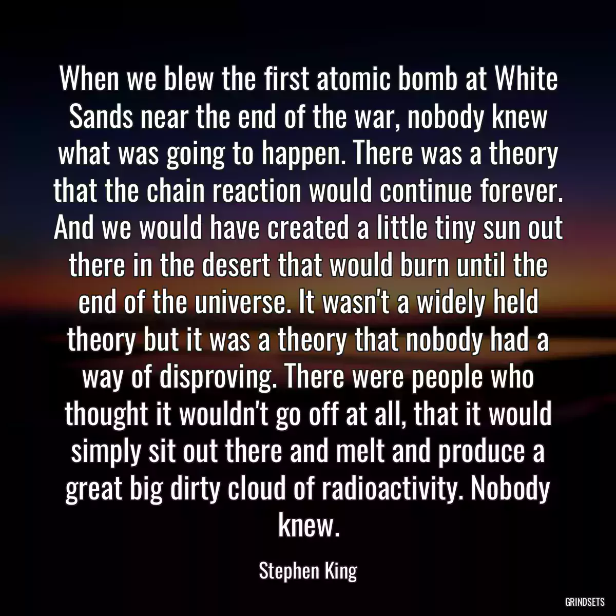 When we blew the first atomic bomb at White Sands near the end of the war, nobody knew what was going to happen. There was a theory that the chain reaction would continue forever. And we would have created a little tiny sun out there in the desert that would burn until the end of the universe. It wasn\'t a widely held theory but it was a theory that nobody had a way of disproving. There were people who thought it wouldn\'t go off at all, that it would simply sit out there and melt and produce a great big dirty cloud of radioactivity. Nobody knew.