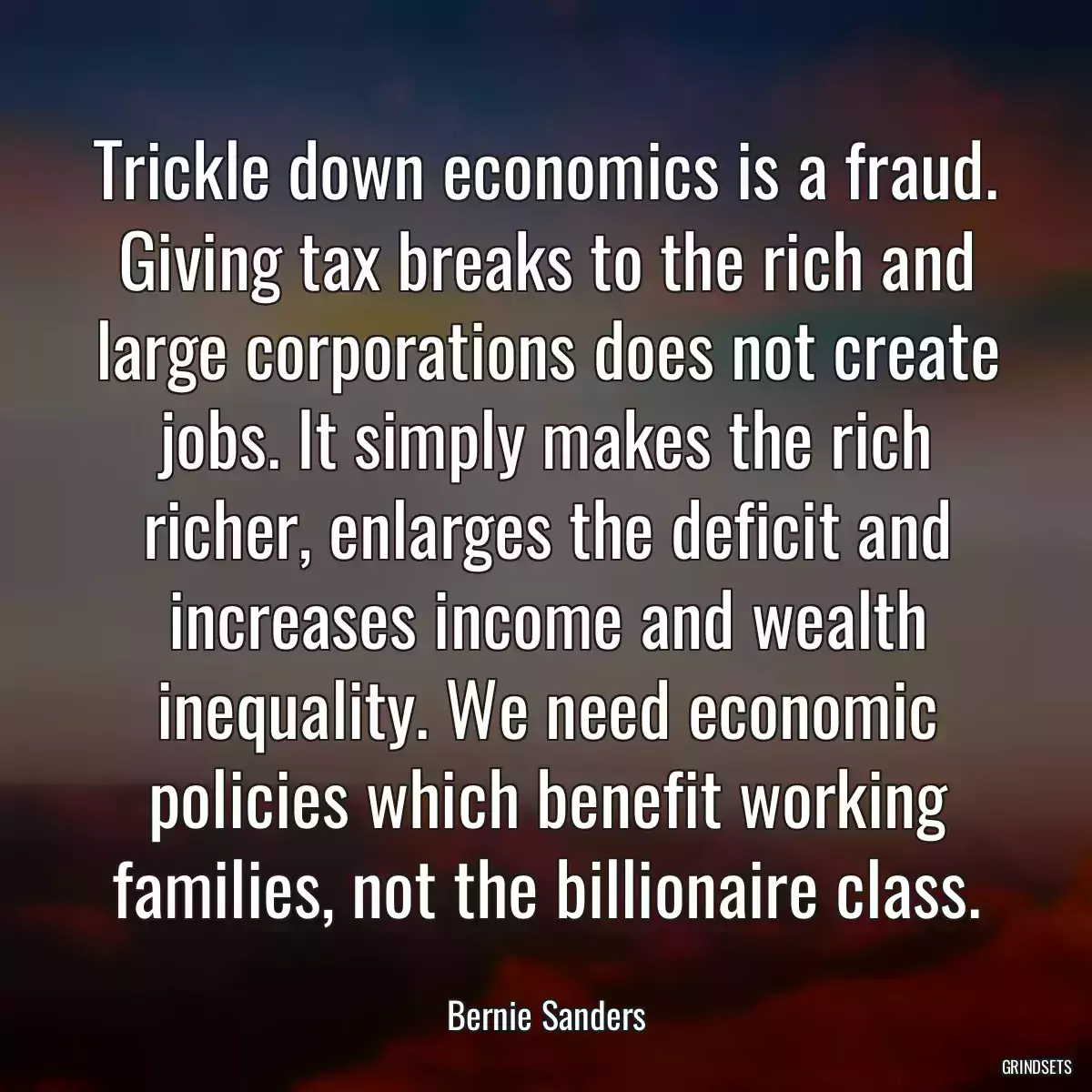 Trickle down economics is a fraud. Giving tax breaks to the rich and large corporations does not create jobs. It simply makes the rich richer, enlarges the deficit and increases income and wealth inequality. We need economic policies which benefit working families, not the billionaire class.