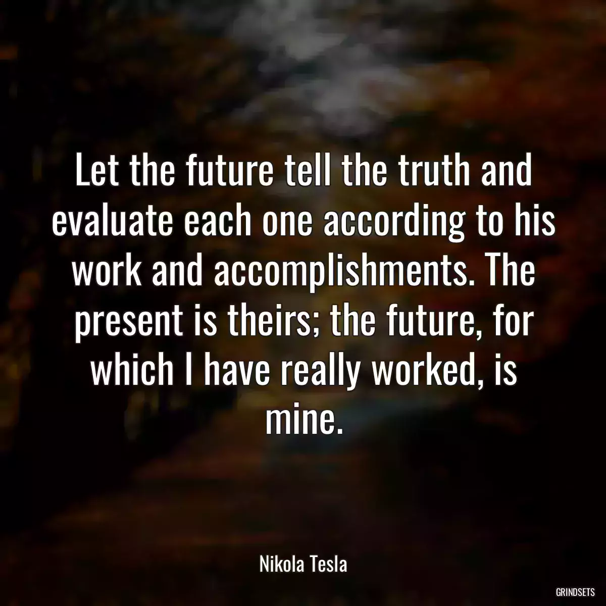 Let the future tell the truth and evaluate each one according to his work and accomplishments. The present is theirs; the future, for which I have really worked, is mine.