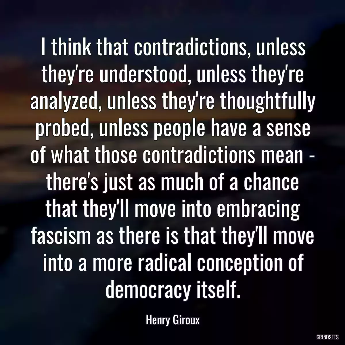 I think that contradictions, unless they\'re understood, unless they\'re analyzed, unless they\'re thoughtfully probed, unless people have a sense of what those contradictions mean - there\'s just as much of a chance that they\'ll move into embracing fascism as there is that they\'ll move into a more radical conception of democracy itself.