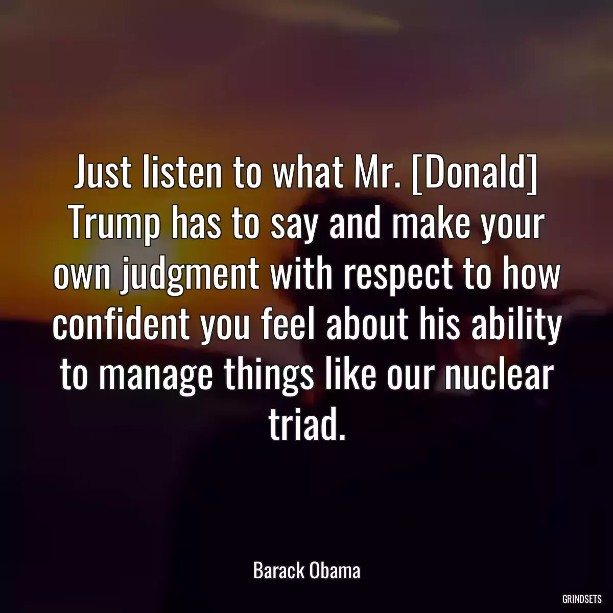 Just listen to what Mr. [Donald] Trump has to say and make your own judgment with respect to how confident you feel about his ability to manage things like our nuclear triad.