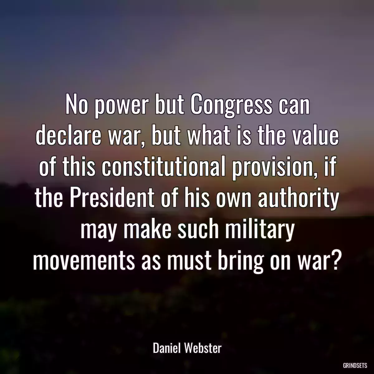 No power but Congress can declare war, but what is the value of this constitutional provision, if the President of his own authority may make such military movements as must bring on war?