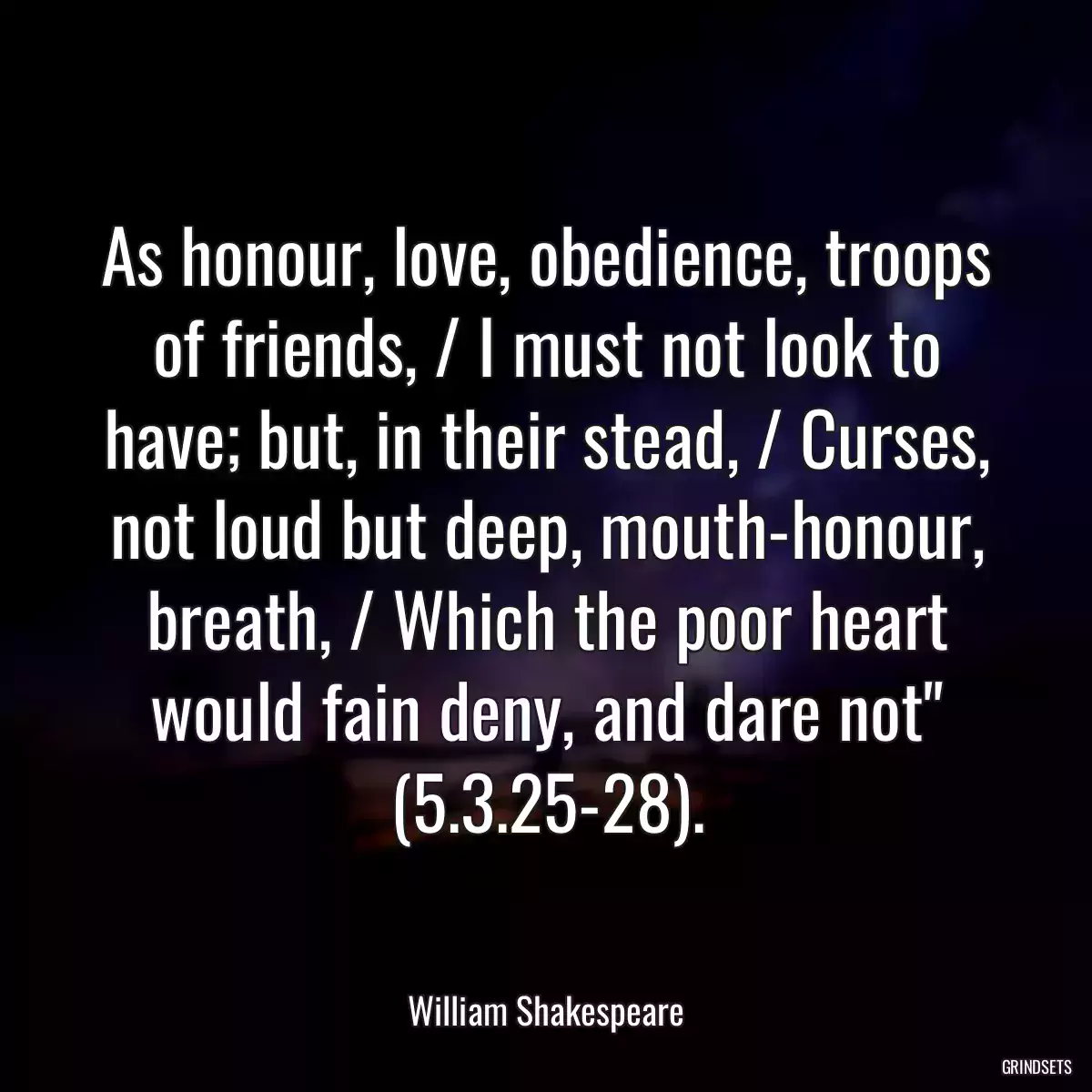 As honour, love, obedience, troops of friends, / I must not look to have; but, in their stead, / Curses, not loud but deep, mouth-honour, breath, / Which the poor heart would fain deny, and dare not\