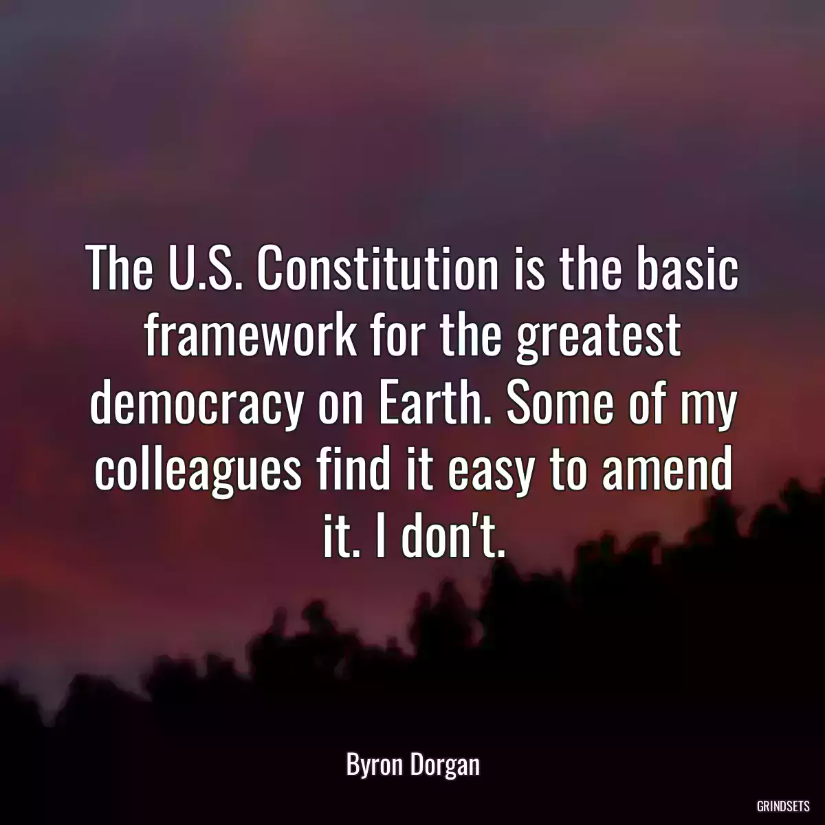 The U.S. Constitution is the basic framework for the greatest democracy on Earth. Some of my colleagues find it easy to amend it. I don\'t.