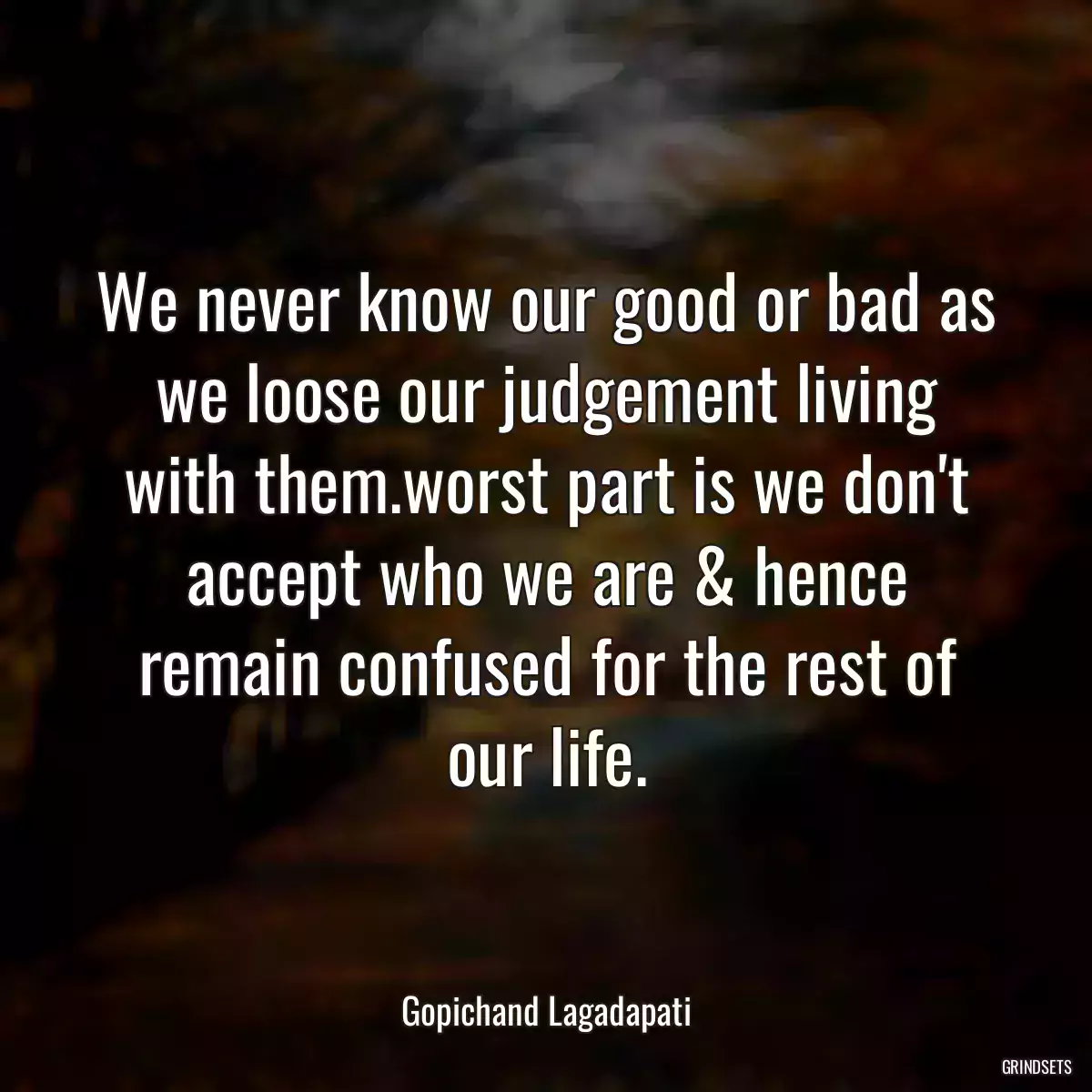 We never know our good or bad as we loose our judgement living with them.worst part is we don\'t accept who we are & hence remain confused for the rest of our life.