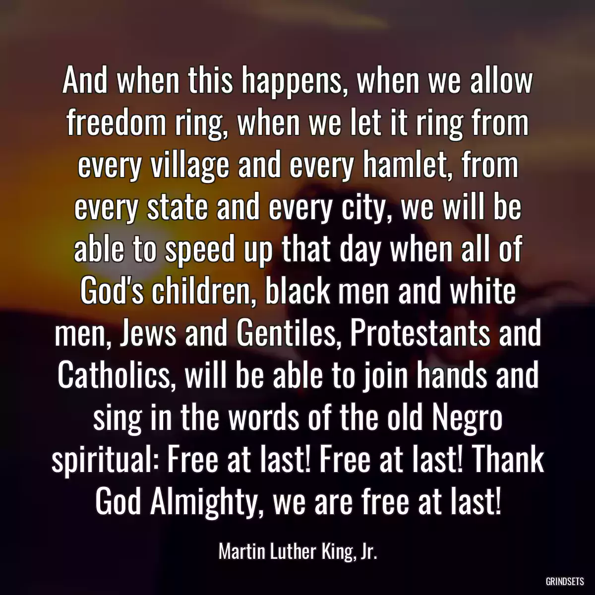 And when this happens, when we allow freedom ring, when we let it ring from every village and every hamlet, from every state and every city, we will be able to speed up that day when all of God\'s children, black men and white men, Jews and Gentiles, Protestants and Catholics, will be able to join hands and sing in the words of the old Negro spiritual: Free at last! Free at last! Thank God Almighty, we are free at last!