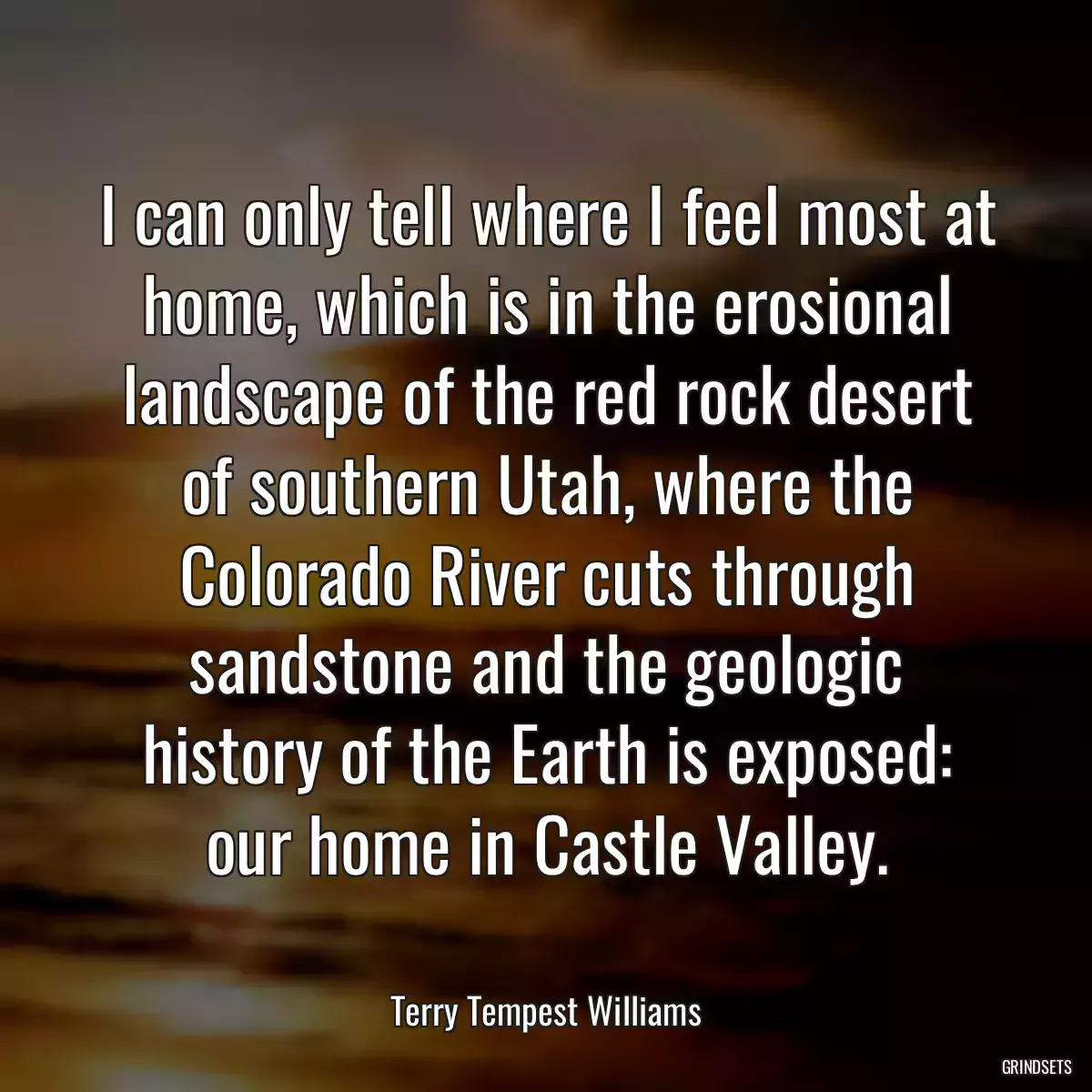 I can only tell where I feel most at home, which is in the erosional landscape of the red rock desert of southern Utah, where the Colorado River cuts through sandstone and the geologic history of the Earth is exposed: our home in Castle Valley.