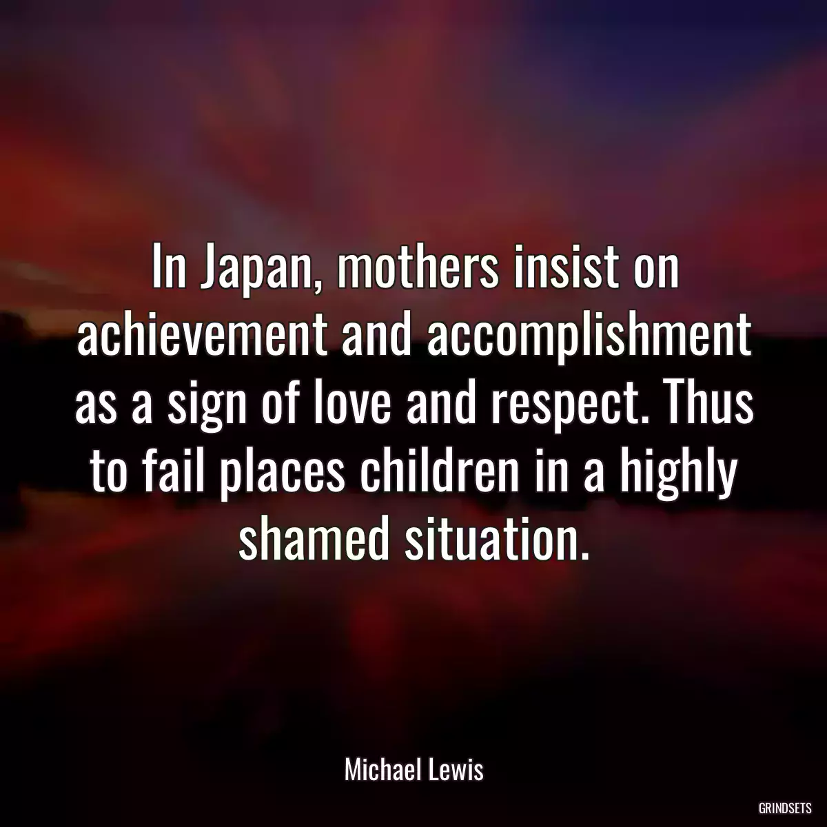 In Japan, mothers insist on achievement and accomplishment as a sign of love and respect. Thus to fail places children in a highly shamed situation.