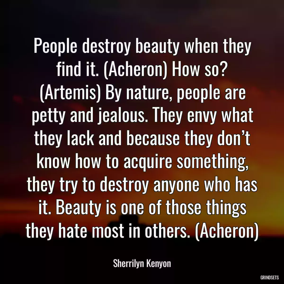 People destroy beauty when they find it. (Acheron) How so? (Artemis) By nature, people are petty and jealous. They envy what they lack and because they don’t know how to acquire something, they try to destroy anyone who has it. Beauty is one of those things they hate most in others. (Acheron)