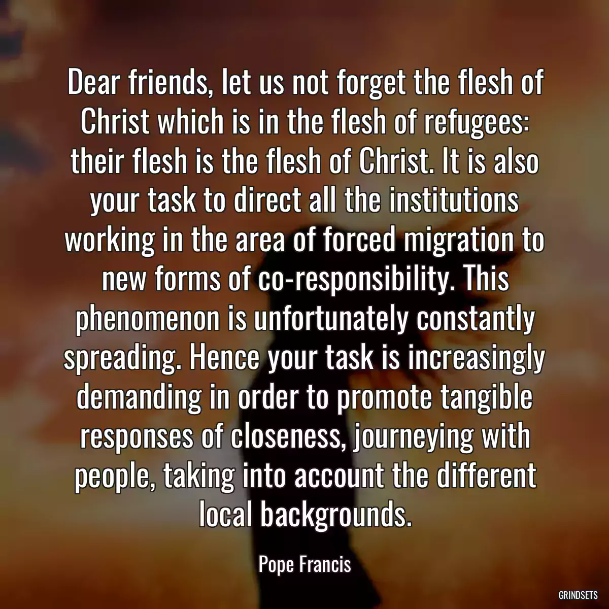 Dear friends, let us not forget the flesh of Christ which is in the flesh of refugees: their flesh is the flesh of Christ. It is also your task to direct all the institutions working in the area of forced migration to new forms of co-responsibility. This phenomenon is unfortunately constantly spreading. Hence your task is increasingly demanding in order to promote tangible responses of closeness, journeying with people, taking into account the different local backgrounds.